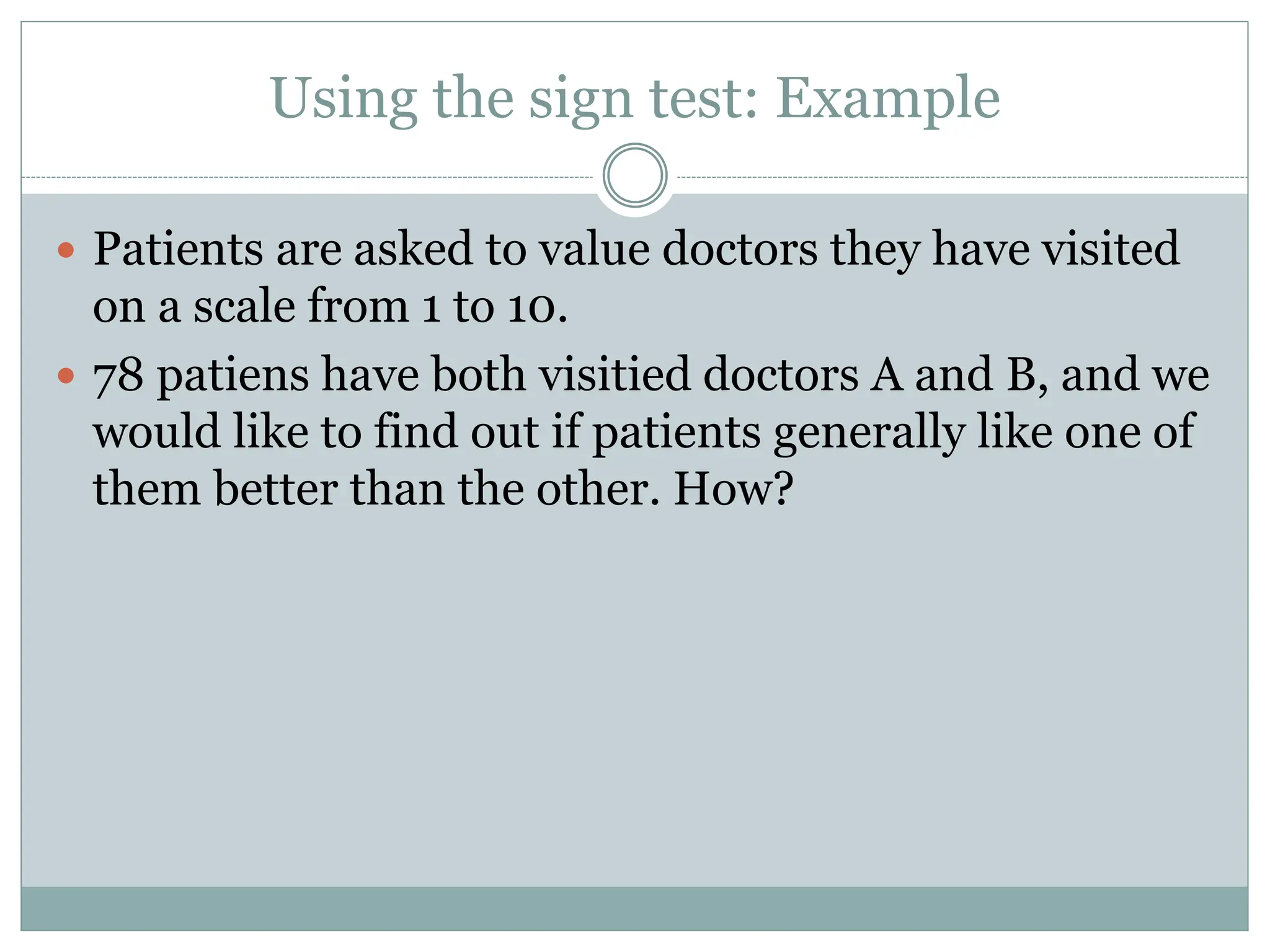 Using the sign test: Example
 Patients are asked to value doctors they have visited
on a scale from 1 to 10.
 78 patiens have both visitied doctors A and B, and we
would like to find out if patients generally like one of
them better than the other. How?
 