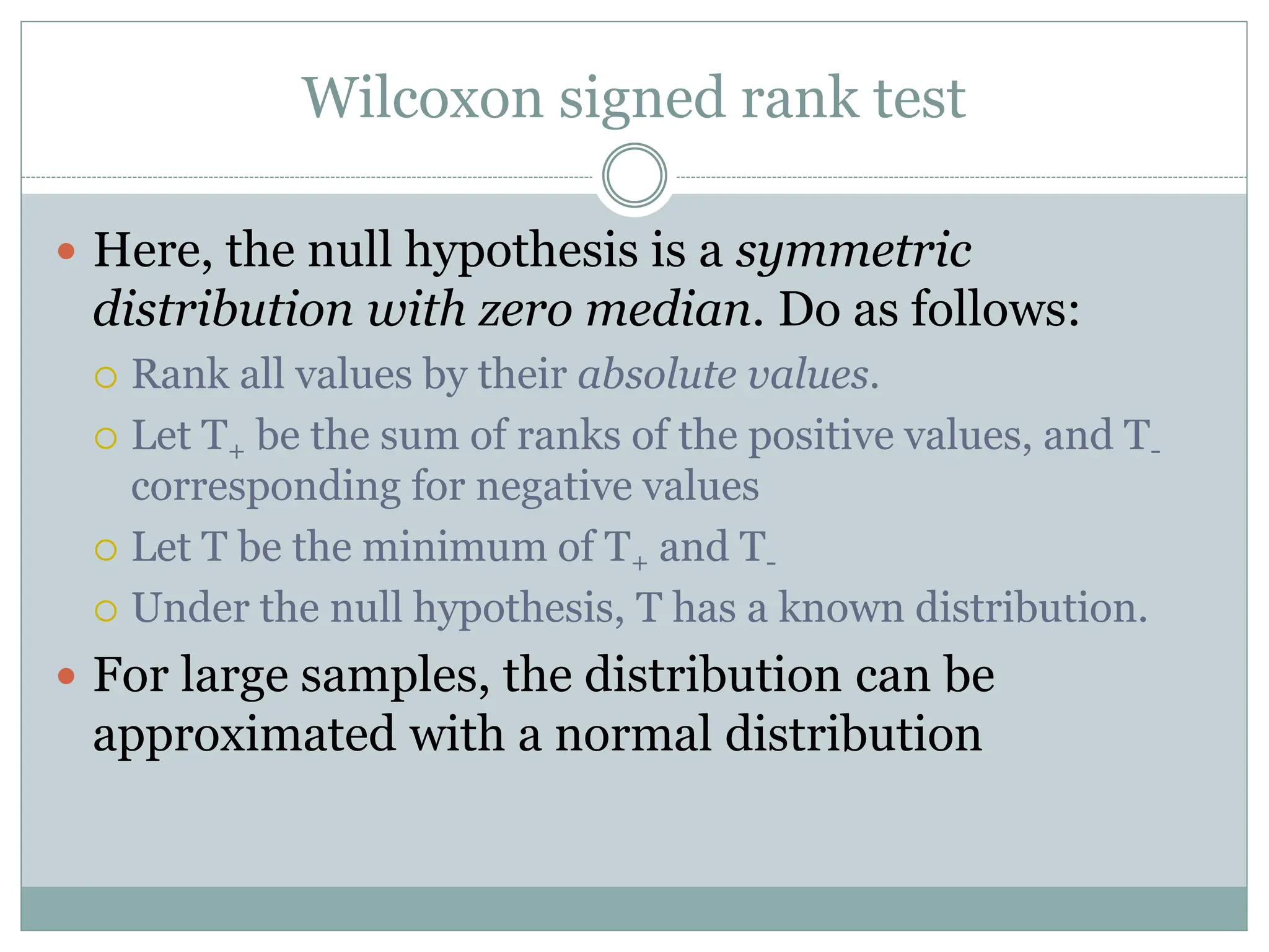 Wilcoxon signed rank test
 Here, the null hypothesis is a symmetric
distribution with zero median. Do as follows:
 Rank all values by their absolute values.
 Let T+ be the sum of ranks of the positive values, and T-
corresponding for negative values
 Let T be the minimum of T+ and T-
 Under the null hypothesis, T has a known distribution.
 For large samples, the distribution can be
approximated with a normal distribution
 