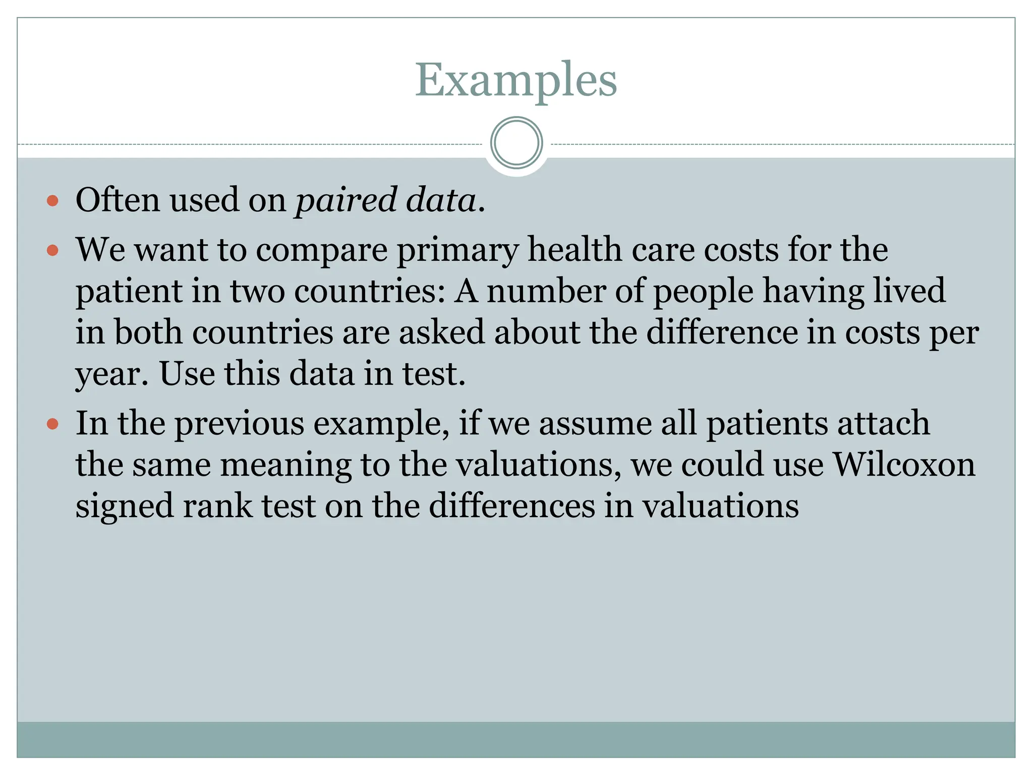 Examples
 Often used on paired data.
 We want to compare primary health care costs for the
patient in two countries: A number of people having lived
in both countries are asked about the difference in costs per
year. Use this data in test.
 In the previous example, if we assume all patients attach
the same meaning to the valuations, we could use Wilcoxon
signed rank test on the differences in valuations
 