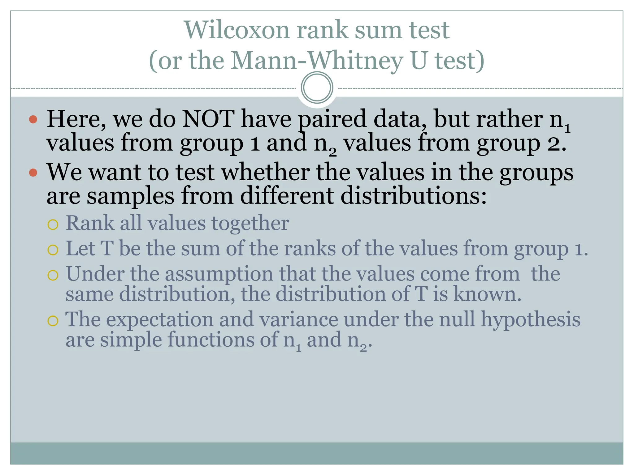 Wilcoxon rank sum test
(or the Mann-Whitney U test)
 Here, we do NOT have paired data, but rather n1
values from group 1 and n2 values from group 2.
 We want to test whether the values in the groups
are samples from different distributions:
 Rank all values together
 Let T be the sum of the ranks of the values from group 1.
 Under the assumption that the values come from the
same distribution, the distribution of T is known.
 The expectation and variance under the null hypothesis
are simple functions of n1 and n2.
 