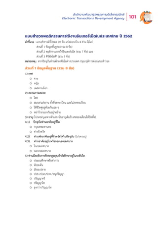 สำำ�นัักงานพััฒนาธุุรกรรมทางอิิเล็็กทรอนิิกส์์
Electronic Transactions Development Agency 101
แบบสำรวจพฤติกรรมกำรใช้งำนอินเทอร์เน็ตในประเทศไทย ปี 2562
คำชี้แจง : แบบสำรวจมีทั้งหมด 20 ข้อ แบ่งออกเป็น 4 ส่วน ได้แก่
ส่วนที่ 1 ข้อมูลพื้นฐาน (รวม 8 ข้อ)
ส่วนที่ 2 พฤติกรรมการใช้อินเทอร์เน็ต (รวม 7 ข้อ) และ
ส่วนที่ 3 ดิจิทัลไอดี* (รวม 5 ข้อ)
หมายเหตุ : หากปัจจุบันท่านพักอาศัยในต่างประเทศ กรุณายุติการตอบแบบสำรวจ
ส่วนที่ 1 ข้อมูลพื้นฐำน (รวม 8 ข้อ)
1) เพศ
o ชาย
o หญิง
o เพศทางเลือก
2) สถานภาพสมรส
o โสด
o สมรส/แต่งงาน ทั้งที่จดทะเบียน และไม่จดทะเบียน
o ใช้ชีวิตคู่อยู่ด้วยกันเฉย ๆ
o หย่าร้าง/แยกกันอยู่/หม้าย
3) อายุ (โปรดระบุเฉพาะตัวเลข นับอายุเต็มปี เศษของเดือนให้ปัดทิ้ง)
4.1) ปัจจุบันท่านอาศัยอยู่ที่ใด
o กรุงเทพมหานคร
o ต่างจังหวัด
4.2) ท่านพักอาศัยอยู่ที่จังหวัดใดในปัจจุบัน (โปรดระบุ)
4.3) ท่านอาศัยอยู่ในหรือนอกเขตเทศบาล
o ในเขตเทศบาล
o นอกเขตเทศบาล
5) ท่านมีระดับการศึกษาสูงสุด/กำลังศึกษาอยู่ในระดับใด
o ประถมศึกษาหรือต่ำกว่า
o มัธยมต้น
o มัธยมปลาย
o ปวช./ปวส./ปวท./อนุปริญญา
o ปริญญาตรี
o ปริญญาโท
o สูงกว่าปริญญาโท
 