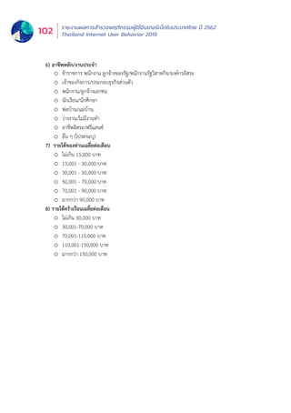 รายงานผลการสำำ�รวจพฤติิกรรมผู้้�ใช้้อิินเทอร์์เน็็ตในประเทศไทย ปีี 2562
Thailand Internet User Behavior 2019102
6) อาชีพหลัก/งานประจำ
o ข้าราชการ พนักงาน ลูกจ้างของรัฐ/พนักงานรัฐวิสาหกิจ/องค์กรอิสระ
o เจ้าของกิจการ/ประกอบธุรกิจส่วนตัว
o พนักงาน/ลูกจ้างเอกชน
o นักเรียน/นักศึกษา
o พ่อบ้าน/แม่บ้าน
o ว่างงาน/ไม่มีงานทำ
o อาชีพอิสระ/ฟรีแลนซ์
o อื่น ๆ (โปรดระบุ)
7) รายได้ของท่านเฉลี่ยต่อเดือน
o ไม่เกิน 15,000 บาท
o 15,001 - 30,000 บาท
o 30,001 - 50,000 บาท
o 50,001 - 70,000 บาท
o 70,001 - 90,000 บาท
o มากกว่า 90,000 บาท
8) รายได้ครัวเรือนเฉลี่ยต่อเดือน
o ไม่เกิน 30,000 บาท
o 30,001-70,000 บาท
o 70,001-110,000 บาท
o 110,001-150,000 บาท
o มากกว่า 150,000 บาท
 