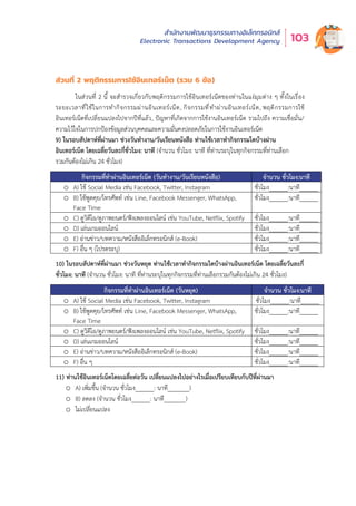 สำำ�นัักงานพััฒนาธุุรกรรมทางอิิเล็็กทรอนิิกส์์
Electronic Transactions Development Agency 103
ส่วนที่ 2 พฤติกรรมกำรใช้อินเทอร์เน็ต (รวม 6 ข้อ)
ในส่วนที่ 2 นี้ จะสำรวจเกี่ยวกับพฤติกรรมการใช้อินเทอร์เน็ตของท่านในแง่มุมต่าง ๆ ทั้งในเรื่อง
ระยะเวลาที่ใช้ในการทำกิจกรรมผ่านอินเทอร์เน็ต, กิจกรรมที่ทำผ่านอินเทอร์เน็ต, พฤติกรรมการใช้
อินเทอร์เน็ตที่เปลี่ยนแปลงไปจากปีที่แล้ว, ปัญหาที่เกิดจากการใช้งานอินเทอร์เน็ต รวมไปถึง ความเชื่อมั่น/
ความไว้ใจในการปกป้องข้อมูลส่วนบุคคลและความมั่นคงปลอดภัยในการใช้งานอินเทอร์เน็ต
9) ในรอบสัปดาห์ที่ผ่านมา ช่วงวันทำงาน/วันเรียนหนังสือ ท่านใช้เวลาทำกิจกรรมใดบ้างผ่าน
อินเทอร์เน็ต โดยเฉลี่ยวันละกี่ชั่วโมง: นาที (จำนวน ชั่วโมง: นาที ที่ท่านระบุในทุกกิจกรรมที่ท่านเลือก
รวมกันต้องไม่เกิน 24 ชั่วโมง)
กิจกรรมที่ทำผ่านอินเทอร์เน็ต (วันทำงาน/วันเรียนหนังสือ) จำนวน ชั่วโมง:นาที
o A) ใช้ Social Media เช่น Facebook, Twitter, Instagram ชั่วโมง______:นาที______
o B) ใช้พูดคุย/โทรศัพท์ เช่น Line, Facebook Messenger, WhatsApp,
Face Time
ชั่วโมง______:นาที______
o C) ดูวิดีโอ/ดูภาพยนตร์/ฟังเพลงออนไลน์ เช่น YouTube, Netflix, Spotify ชั่วโมง______:นาที______
o D) เล่นเกมออนไลน์ ชั่วโมง______:นาที______
o E) อ่านข่าว/บทความ/หนังสืออิเล็กทรอนิกส์ (e-Book) ชั่วโมง______:นาที______
o F) อื่น ๆ (โปรดระบุ) ชั่วโมง______:นาที______
10) ในรอบสัปดาห์ที่ผ่านมา ช่วงวันหยุด ท่านใช้เวลาทำกิจกรรมใดบ้างผ่านอินเทอร์เน็ต โดยเฉลี่ยวันละกี่
ชั่วโมง: นาที (จำนวน ชั่วโมง: นาที ที่ท่านระบุในทุกกิจกรรมที่ท่านเลือกรวมกันต้องไม่เกิน 24 ชั่วโมง)
กิจกรรมที่ทำผ่านอินเทอร์เน็ต (วันหยุด) จำนวน ชั่วโมง:นาที
o A) ใช้ Social Media เช่น Facebook, Twitter, Instagram ชั่วโมง______:นาที______
o B) ใช้พูดคุย/โทรศัพท์ เช่น Line, Facebook Messenger, WhatsApp,
Face Time
ชั่วโมง______:นาที______
o C) ดูวิดีโอ/ดูภาพยนตร์/ฟังเพลงออนไลน์ เช่น YouTube, Netflix, Spotify ชั่วโมง______:นาที______
o D) เล่นเกมออนไลน์ ชั่วโมง______:นาที______
o E) อ่านข่าว/บทความ/หนังสืออิเล็กทรอนิกส์ (e-Book) ชั่วโมง______:นาที______
o F) อื่น ๆ ชั่วโมง______:นาที______
11) ท่านใช้อินเทอร์เน็ตโดยเฉลี่ยต่อวัน เปลี่ยนแปลงไปอย่างไรเมื่อเปรียบเทียบกับปีที่ผ่านมา
o A) เพิ่มขึ้น (จำนวน ชั่วโมง______: นาที_______)
o B) ลดลง (จำนวน ชั่วโมง______: นาที_______)
o ไม่เปลี่ยนแปลง
 