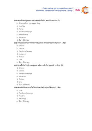สำำ�นัักงานพััฒนาธุุรกรรมทางอิิเล็็กทรอนิิกส์์
Electronic Transactions Development Agency 105
13.1) ท่านค้นหาข้อมูลออนไลน์ผ่านช่องทางใดบ้าง (ตอบได้มากกว่า 1 ข้อ)
o โปรแกรมค้นหา เช่น Google ,Bing
o YouTube
o Pantip
o Facebook Fanpage
o Website/Blog
o Instagram
o อื่น ๆ (โปรดระบุ)
13.2) ท่านขายสินค้าและบริการออนไลน์ผ่านช่องทางใดบ้าง (ตอบได้มากกว่า 1 ข้อ)
o Shopee
o Lazada
o Facebook Fanpage
o Instagram
o Twitter
o Line
o อื่น ๆ (โปรดระบุ)
13.3) ท่านซื้อสินค้า/บริการออนไลน์ผ่านช่องทางใดบ้าง (ตอบได้มากกว่า 1 ข้อ)
o Shopee
o Lazada
o Facebook Fanpage
o Instagram
o Twitter
o Line
o อื่น ๆ (โปรดระบุ)
13.4) ท่านติดต่อสื่อสารออนไลน์ผ่านช่องทางใดบ้าง (ตอบได้มากกว่า 1 ข้อ)
o Line
o Facebook Messenger
o Facetime
o WhatsApp
o อื่น ๆ (โปรดระบุ)
 