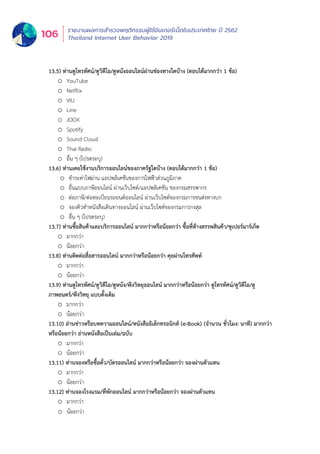 รายงานผลการสำำ�รวจพฤติิกรรมผู้้�ใช้้อิินเทอร์์เน็็ตในประเทศไทย ปีี 2562
Thailand Internet User Behavior 2019106
13.5) ท่านดูโทรทัศน์/ดูวิดีโอ/ดูหนังออนไลน์ผ่านช่องทางใดบ้าง (ตอบได้มากกว่า 1 ข้อ)
o YouTube
o Netflix
o VIU
o Line
o JOOX
o Spotify
o Sound Cloud
o Thai Radio
o อื่น ๆ (โปรดระบุ)
13.6) ท่านเคยใช้งานบริการออนไลน์ของภาครัฐใดบ้าง (ตอบได้มากกว่า 1 ข้อ)
o ชำระค่าไฟผ่าน แอปพลิเคชันของการไฟฟ้าส่วนภูมิภาค
o ยื่นแบบภาษีออนไลน์ ผ่านเว็บไซต์/แอปพลิเคชัน ของกรมสรรพากร
o ต่อภาษี/ต่อทะเบียนรถยนต์ออนไลน์ ผ่านเว็บไซต์ของกรมการขนส่งทางบก
o จองคิวทำหนังสือเดินทางออนไลน์ ผ่านเว็บไซต์ของกรมการกงสุล
o อื่น ๆ (โปรดระบุ)
13.7) ท่านซื้อสินค้าและบริการออนไลน์ มากกว่าหรือน้อยกว่า ซื้อที่ห้างสรรพสินค้า/ซูเปอร์มาร์เก็ต
o มากกว่า
o น้อยกว่า
13.8) ท่านติดต่อสื่อสารออนไลน์ มากกว่าหรือน้อยกว่า คุยผ่านโทรศัพท์
o มากกว่า
o น้อยกว่า
13.9) ท่านดูโทรทัศน์/ดูวิดีโอ/ดูหนัง/ฟังวิทยุออนไลน์ มากกว่าหรือน้อยกว่า ดูโทรทัศน์/ดูวิดีโอ/ดู
ภาพยนตร์/ฟังวิทยุ แบบดั้งเดิม
o มากกว่า
o น้อยกว่า
13.10) อ่านข่าวหรือบทความออนไลน์/หนังสืออิเล็กทรอนิกส์ (e-Book) (จำนวน ชั่วโมง: นาที) มากกว่า
หรือน้อยกว่า อ่านหนังสือเป็นเล่ม/ฉบับ
o มากกว่า
o น้อยกว่า
13.11) ท่านจองหรือซื้อตั๋ว/บัตรออนไลน์ มากกว่าหรือน้อยกว่า จองผ่านตัวแทน
o มากกว่า
o น้อยกว่า
13.12) ท่านจองโรงแรม/ที่พักออนไลน์ มากกว่าหรือน้อยกว่า จองผ่านตัวแทน
o มากกว่า
o น้อยกว่า
13.13) ท่านชำระเงินค่าสินค้าและบริการออนไลน์ มากกว่าหรือน้อยกว่า ชำระด้วยเงินสด/โอนเงินผ่าน
เคาน์เตอร์ธนาคาร/จ่ายที่เคาน์เตอร์เซอร์วิส
o มากกว่า
o น้อยกว่า
 