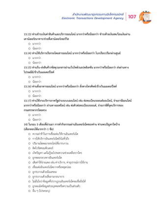 สำำ�นัักงานพััฒนาธุุรกรรมทางอิิเล็็กทรอนิิกส์์
Electronic Transactions Development Agency 107
o น้อยกว่า
13.13) ท่านชำระเงินค่าสินค้าและบริการออนไลน์ มากกว่าหรือน้อยกว่า ชำระด้วยเงินสด/โอนเงินผ่าน
เคาน์เตอร์ธนาคาร/จ่ายที่เคาน์เตอร์เซอร์วิส
o มากกว่า
o น้อยกว่า
13.14) ท่านใช้บริการเรียกรถโดยสารออนไลน์ มากกว่าหรือน้อยกว่า โบกเรียก/เรียกผ่านศูนย์
o มากกว่า
o น้อยกว่า
13.15) ท่านรับ–ส่งสินค้า/พัสดุ/เอกสารผ่านเว็บไซต์/แอปพลิเคชัน มากกว่าหรือน้อยกว่า ส่งผ่านทาง
ไปรษณีย์/จ้างวินมอเตอร์ไซค์
o มากกว่า
o น้อยกว่า
13.16) ท่านสั่งอาหารออนไลน์ มากกว่าหรือน้อยกว่า สั่งทางโทรศัพท์/จ้างวินมอเตอร์ไซค์
o มากกว่า
o น้อยกว่า
13.17) ท่านใช้งานบริการภาครัฐผ่านระบบออนไลน์ เช่น ต่อทะเบียนรถยนต์ออนไลน์, จ่ายภาษีออนไลน์
มากกว่าหรือน้อยกว่า ผ่านทางออฟไลน์ เช่น ต่อคิวต่อทะเบียนรถยนต์, จ่ายภาษีที่จุดบริการของ
กรมสรรพากรโดยตรง
o มากกว่า
o น้อยกว่า
14) ในรอบ 3 เดือนที่ผ่านมา การทำกิจกรรมผ่านอินเทอร์เน็ตของท่าน ท่านพบปัญหาใดบ้าง
(เลือกตอบได้มากกว่า 1 ข้อ)
o ความล่าช้าในการเชื่อมต่อ/ใช้งานอินเทอร์เน็ต
o การให้บริการอินเทอร์เน็ตยังไม่ทั่วถึง
o ปริมาณโฆษณาออนไลน์ที่มารบกวน
o ติดไวรัสคอมพิวเตอร์
o เกิดปัญหา แต่ไม่รู้จะไปขอความช่วยเหลือจากใคร
o ถูกหลอกลวงทางอินเทอร์เน็ต
o เสียค่าใช้จ่ายแพง เช่น ค่าบริการ, ค่าอุปกรณ์การใช้งาน
o เชื่อมต่ออินเทอร์เน็ตยากหรือหลุดบ่อย
o ถูกรบกวนด้วยอีเมลขยะ
o ถูกรบกวนด้วยสื่อลามกอนาจาร
o ไม่มั่นใจว่าข้อมูลที่ปรากฎบนอินเทอร์เน็ตจะเชื่อถือได้
o ถูกละเมิดข้อมูลส่วนบุคคลหรือความเป็นส่วนตัว
o อื่น ๆ (โปรดระบุ)
 