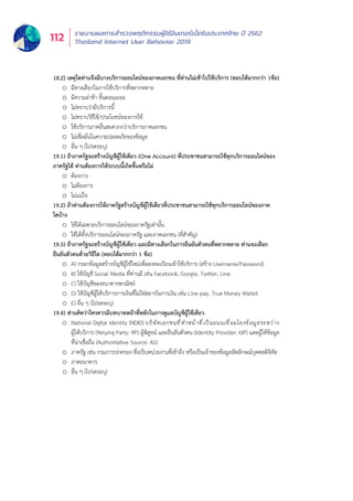 รายงานผลการสำำ�รวจพฤติิกรรมผู้้�ใช้้อิินเทอร์์เน็็ตในประเทศไทย ปีี 2562
Thailand Internet User Behavior 2019112
18.2) เหตุใดท่านจึงมีบางบริการออนไลน์ของภาคเอกชน ที่ท่านไม่เข้าไปใช้บริการ (ตอบได้มากกว่า 1ข้อ)
o มีทางเลือกในการใช้บริการที่หลากหลาย
o มีความล่าช้า ขั้นตอนเยอะ
o ไม่ทราบว่ามีบริการนี้
o ไม่ทราบวิธีใช้/ประโยชน์ของการใช้
o ใช้บริการภาคอื่นสะดวกกว่าบริการภาคเอกชน
o ไม่เชื่อมั่นในความปลอดภัยของข้อมูล
o อื่น ๆ (โปรดระบุ)
19.1) ถ้าภาครัฐจะสร้างบัญชีผู้ใช้เดียว (One Account) ที่ประชาชนสามารถใช้ทุกบริการออนไลน์ของ
ภาครัฐได้ ท่านต้องการให้ระบบนี้เกิดขึ้นหรือไม่
o ต้องการ
o ไม่ต้องการ
o ไม่แน่ใจ
19.2) ถ้าท่านต้องการให้ภาครัฐสร้างบัญชีผู้ใช้เดียวที่ประชาชนสามารถใช้ทุกบริการออนไลน์ของภาค
ใดบ้าง
o ใช้ได้เฉพาะบริการออนไลน์ของภาครัฐเท่านั้น
o ใช้ได้ทั้งบริการออนไลน์ของภาครัฐ และภาคเอกชน (ที่สำคัญ)
19.3) ถ้าภาครัฐจะสร้างบัญชีผู้ใช้เดียว และมีทางเลือกในการยืนยันตัวตนที่หลากหลาย ท่านจะเลือก
ยืนยันตัวตนด้วยวิธีใด (ตอบได้มากกว่า 1 ข้อ)
o A) กรอกข้อมูลสร้างบัญชีผู้ใช้ใหม่เพื่อลงทะเบียนเข้าใช้บริการ (สร้าง Username/Password)
o B) ใช้บัญชี Social Media ที่ท่านมี เช่น Facebook, Google, Twitter, Line
o C) ใช้บัญชีของธนาคารพาณิชย์
o D) ใช้บัญชีผู้ให้บริการการเงินที่ไม่ไช่สถาบันการเงิน เช่น Line pay, True Money Wallet
o E) อื่น ๆ (โปรดระบุ)
19.4) ท่านคิดว่าใครควรมีบทบาทหน้าที่หลักในการดูแลบัญชีผู้ใช้เดียว
o National Digital Identity (NDID) บริษัทเอกชนที่ทำหน้าที่เป็นถนนเชื่อมโยงข้อมูลระหว่าง
ผู้ให้บริการ (Relying Party: RP) ผู้พิสูจน์ และยืนยันตัวตน (Identity Provider: IdP) และผู้ให้ข้อมูล
ที่น่าเชื่อถือ (Authoritative Source: AS)
o ภาครัฐ เช่น กรมการปกครอง ซึ่งเป็นหน่วยงานที่เข้าถึง หรือเป็นเจ้าของข้อมูลอัตลักษณ์บุคคลดิจิทัล
o ภาคธนาคาร
o อื่น ๆ (โปรดระบุ)
 