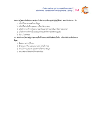 สำำ�นัักงานพััฒนาธุุรกรรมทางอิิเล็็กทรอนิิกส์์
Electronic Transactions Development Agency 113
19.5) เหตุใดท่านจึงเลือกให้ภาคบริการในข้อ 19.4) เข้ามาดูแลบัญชีผู้ใช้เดียว (ตอบได้มากกว่า 1 ข้อ)
o เชื่อมั่นในความปลอดภัยของข้อมูล
o เชื่อมั่นในประสิทธิภาพ และการบริหารจัดการระบบ
o เชื่อมั่นว่าภาคบริการนี้จะสามารถนำข้อมูลมาใช้ประโยชน์ในการพัฒนาประเทศได้
o เชื่อมั่นว่าภาคบริการนี้มีคลังข้อมูลที่พร้อมสำหรับการให้บริการอยู่แล้ว
o อื่น ๆ (โปรดระบุ)
20) ท่านต้องการให้ภาครัฐสร้างความเชื่อมั่นในระบบดิจิทัลไอดีอย่างไรบ้าง (เลือกข้อที่ท่านเห็นด้วยมาก
ที่สุด)
o มีหน่วยงานภาครัฐรับรอง
o มีกฎหมายกำกับ ดูแลหน่วยงานต่าง ๆ ที่เกี่ยวข้อง
o ระบบมีความปลอดภัย ป้องกันการรั่วไหลของข้อมูล
o ระบบสามารถให้บริการได้อย่างต่อเนื่อง
 
