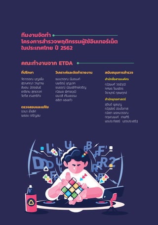 ทีมงานจัดทํา
โครงการสํารวจพฤติกรรมผู้ใช้อินเทอร์เน็ต
ในประเทศไทย ปี 2562
คณะทํางานจาก ETDA
ที่ปรึกษา
¨ÕÃÒÇÃÃ³ ºØÞà¾ÔèÁ
ÊØÃÒ§¤³Ò ÇÒÂØÀÒ¾
ªÑÂª¹Ð ÁÔµÃ¾Ñ¹¸
ªÒµÔªÒÂ ÊØ·¸ÒàÇÈ
¨ÔµãÊ à¡‹§ÊÒÃÔ¡Ô¨
ตรวจสอบและแก้ไข
Ã¨¹Ò ÅíéÒàÅÔÈ
¾ÅÍÂ à¨ÃÔÞÊÁ
วิเคราะห์และจัดทํารายงาน
¸Á¹ÇÃÃ³ ¹ÔèÁÍ¹§¤
¹¾ÃÑµ¹ ºØÞ¹Ò¤
¸¹¸Ã³ ¹ŒÍÁ¾Ô·Ñ¡Éà¨ÃÔÞ
³ÔªÁÅ ¾ÔÈÒÅÇØ²Ô
àÍÁÇÊÕ à·ÕèÂ§¸ÃÃÁ
ÅÅÔµÒ áÊ§á¡ŒÇ
สนับสนุนการสํารวจ
สํานักสื่อสารองค์กร
³Ñ°¾§È ÇÃ¾ÔÇØ²Ô
·È¾Ã â¢Á¾ÑµÃ
¨ÔÃÒÂØ·¸ ¡ØÅ¾Ä¡É
สํานักยุทธศาสตร์
ÊØ¨Ô¹µ ¾ÙÅºØÞ
³Ñ°¾ÑªÃ Í‹Í§âÍÀÒÊ
³ÑªªÒ ¾ÃËÁÇÃÃ³
¡ÄÉ³¾§¤ à·¾ÈÔÃÔ
¾Ã»ÃÐÀÑÊÊÃ ºØµÃ»ÃÐàÊÃÔ°
 