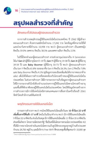 รายงานผลการสำำ�รวจพฤติิกรรมผู้้�ใช้้อิินเทอร์์เน็็ตในประเทศไทย ปีี 2562
Thailand Internet User Behavior 201916
สรุุปผลสำำ�รวจที่่�สำำ�คััญ
ลัักษณะทั่่�วไปของผู้้�ตอบแบบสำำ�รวจ
จากการสำำ�รวจพฤติิกรรมผู้้�ใช้้อิินเทอร์์เน็็ตในประเทศไทย ปีี 2562 มีีผู้้�เข้้ามา
ตอบแบบสำำ�รวจฯ ด้้วยความสมััครใจจำำ�นวน 17,242 ราย โดยข้้อมููลที่่�สามารถใช้้ได้้
และนำำ�มาวิิเคราะห์์มีีจำำ�นวน 10,998 ราย พบว่่า ผู้้�ตอบแบบสำำ�รวจฯ เป็็นเพศหญิิง
คิิดเป็็น 59.0% เพศชาย คิิดเป็็น 38.5% และเพศทางเลืือก คิิดเป็็น 2.5%
ในปีีนี้้�ยัังคงจำำ�แนกผู้้�ตอบแบบสำำ�รวจฯ ตามช่่วงอายุุแบ่่งออกเป็็น 4 Generation
ได้้แก่่ Gen Z (ผู้้�ที่่�มีีอายุุน้้อยกว่่า 19 ปีี), Gen Y (ผู้้�ที่่�มีีอายุุ 19-38 ปีี), Gen X (ผู้้�ที่่�มีีอายุุ
39-54 ปีี) และ Baby Boomer (ผู้้�ที่่�มีีอายุุ 55-73 ปีี) พบว่่า ผู้้�ตอบแบบสำำ�รวจฯ
เป็็น Gen Y คิิดเป็็น 61.8% รองลงมาคืือ Gen X คิิดเป็็น 26.3%, Gen Z คิิดเป็็น 7.8%
และ Baby Boomer คิิดเป็็น 4.1% (ดููข้้อมููลรายละเอีียดเพิ่่�มเติิมได้้จากภาคผนวกท้้าย
เล่่ม) เพื่่�อให้้ได้้ผลการสำำ�รวจที่่�สอดคล้้องกัับโครงสร้้างของผู้้�ใช้้อิินเทอร์์เน็็ตใน
ประเทศไทย ในช่่วงการสำำ�รวจฯ ได้้มีีการกระจายการเก็็บข้้อมููลจากผู้้�ตอบแบบสำำ�รวจฯ
ให้้มีีการกระจายตััวใกล้้เคีียงจำำ�นวนประชากรผู้้�ใช้้อิินเทอร์์เน็็ตตามโครงสร้้างอายุุ
และพื้้�นที่่�ที่่�พัักอาศััยของผู้้�ใช้้อิินเทอร์์เน็็ตในประเทศไทย โดยใช้้ข้้อมููลโครงสร้้างจาก
การสำำ�รวจการมีีการใช้้เทคโนโลยีีสารสนเทศและการสื่่�อสารในครััวเรืือนปีี 2561
จััดทำำ�โดยสำำ�นัักงานสถิิติิแห่่งชาติิ
พฤติิกรรมการใช้้อิินเทอร์์เน็็ต
จากผลการสำำ�รวจฯ พบว่่า คนไทยใช้้อิินเทอร์์เน็็ตเฉลี่่�ยวัันละ 10 ชั่่�วโมง 22 นาทีี
เพิ่่�มขึ้้�นจากปีีที่่�แล้้ว 17 นาทีี โดยในวัันเรีียน/ทำำ�งาน พบว่่า มีีการใช้้อิินเทอร์์เน็็ตเฉลี่่�ย
9ชั่่�วโมง52นาทีีต่่อวัันส่่วนในวัันหยุุดมีีการใช้้อิินเทอร์์เน็็ตเฉลี่่�ย11ชั่่�วโมง35นาทีีต่่อวััน
ส่่วนหนึ่่�งเกิิดจาก โครงการเน็็ตประชารััฐ1
ซึ่่�งเป็็นหนึ่่�งในโครงการตามนโยบายประเทศไทย 4.0
ที่่�ได้้มีีการขยายโครงข่่ายอิินเทอร์์เน็็ตความเร็็วสููงให้้ครอบคลุุมทุุกหมู่่�บ้้านทั่่�วประเทศ
จำำ�นวน 24,700 หมู่่�บ้้าน และมีีบริิการ Free WI-FI ที่่�ครอบคลุุมพื้้�นที่่�ชุุมชนกว่่า 10,000 จุุด
1
โครงการเน็็ตประชารััฐ https://www.prachachat.net/ict/news-313848	
 