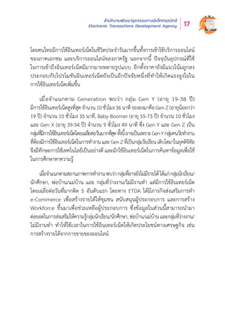 สำำ�นัักงานพััฒนาธุุรกรรมทางอิิเล็็กทรอนิิกส์์
Electronic Transactions Development Agency 17
โดยคนไทยมีีการใช้้อิินเทอร์์เน็็ตในชีีวิิตประจำำ�วัันมากขึ้้�นทั้้�งการเข้้าใช้้บริิการออนไลน์์
ของภาคเอกชน และบริิการออนไลน์์ของภาครััฐ นอกจากนี้้� ปััจจุุบัันอุุปกรณ์์ที่่�ใช้้
ในการเข้้าถึึงอิินเทอร์์เน็็ตมีีมากมายหลายรููปแบบ อีีกทั้้�งราคายัังมีีแนวโน้้มถููกลง
ประกอบกัับโปรโมชัันอิินเทอร์์เน็็ตยัังเป็็นอีีกปััจจััยหนึ่่�งที่่�ทำำ�ให้้เกิิดแรงจููงใจใน
การใช้้อิินเทอร์์เน็็ตเพิ่่�มขึ้้�น
เมื่่�อจำำ�แนกตาม Generation พบว่่า กลุ่่�ม Gen Y (อายุุ 19-38 ปีี)
มีีการใช้้อิินเทอร์์เน็็ตสููงที่่�สุุดจำำ�นวน10ชั่่�วโมง36นาทีีรองลงมาคืือGenZ(อายุุน้้อยกว่่า
19 ปีี) จำำ�นวน 10 ชั่่�วโมง 35 นาทีี, Baby Boomer (อายุุ 55-73 ปีี) จำำ�นวน 10 ชั่่�วโมง
และ Gen X (อายุุ 39-54 ปีี) จำำ�นวน 9 ชั่่�วโมง 49 นาทีี ซึ่่�ง Gen Y และ Gen Z เป็็น
กลุ่่�มที่่�มีีการใช้้อิินเทอร์์เน็็ตโดยเฉลี่่�ยต่่อวัันมากที่่�สุุดทั้้�งนี้้�อาจเป็็นเพราะGenYกลุ่่�มคนวััยทำำ�งาน
ที่่�ต้้องมีีการใช้้อิินเทอร์์เน็็ตในการทำำ�งานและGenZที่่�เป็็นกลุ่่�มวััยเรีียนเติิบโตมาในยุุคดิิจิิทััล
จึึงมีีทัักษะการใช้้เทคโนโลยีีเป็็นอย่่างดีี และมัักใช้้อิินเทอร์์เน็็ตในการค้้นหาข้้อมููลเพื่่�อใช้้
ในการศึึกษาหาความรู้้�
เมื่่�อจำำ�แนกตามสถานภาพการทำำ�งานพบว่่ากลุ่่�มที่่�อาจยัังไม่่มีีรายได้้ได้้แก่่กลุ่่�มนัักเรีียน/
นัักศึึกษา, พ่่อบ้้าน/แม่่บ้้าน และ กลุ่่�มที่่�ว่่างงาน/ไม่่มีีงานทำำ� แต่่มีีการใช้้อิินเทอร์์เน็็ต
โดยเฉลี่่�ยต่่อวัันที่่�มากติิด 5 อัันดัับแรก โดยทาง ETDA ได้้มีีภารกิิจส่่งเสริิมการทำำ�
e-Commerce เพื่่�อสร้้างรายได้้ให้้ชุุมชน สนัับสนุุนผู้้�ประกอบการ และการสร้้าง
Workforce ขึ้้�นมาเพื่่�อช่่วยเหลืือผู้้�ประกอบการ ซึ่่�งข้้อมููลในส่่วนนี้้�สามารถนำำ�มา
ต่่อยอดในการส่่งเสริิมให้้ความรู้้�กลุ่่�มนัักเรีียน/นัักศึึกษา,พ่่อบ้้าน/แม่่บ้้านและกลุ่่�มที่่�ว่่างงาน/
ไม่่มีีงานทำำ� ทำำ�ให้้ใช้้เวลาในการใช้้อิินเทอร์์เน็็ตให้้เกิิดประโยชน์์ทางเศรษฐกิิจ เช่่น
การสร้้างรายได้้จากการขายของออนไลน์์
 