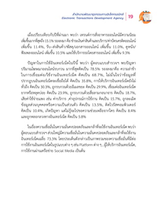 สำำ�นัักงานพััฒนาธุุรกรรมทางอิิเล็็กทรอนิิกส์์
Electronic Transactions Development Agency 19
เมื่่�อเปรีียบเทีียบกัับปีีที่่�ผ่่านมา พบว่่า เทรนด์์การสั่่�งอาหารออนไลน์์มีีความนิิยม
เพิ่่�มขึ้้�นมากที่่�สุุดถึึง15.1%รองลงมาคืือชำำ�ระเงิินค่่าสิินค้้าและบริิการ/ค่่าบััตรเครดิิตออนไลน์์
เพิ่่�มขึ้้�น 11.4%, รัับ–ส่่งสิินค้้า/พััสดุุ/เอกสารออนไลน์์ เพิ่่�มขึ้้�น 11.0%, ดููหนััง/
ฟัังเพลงออนไลน์์ เพิ่่�มขึ้้�น 10.5% และใช้้บริิการรถโดยสารออนไลน์์ เพิ่่�มขึ้้�น 9.3%
ปััญหาในการใช้้อิินเทอร์์เน็็ตในปีีนี้้� พบว่่า ผู้้�ตอบแบบสำำ�รวจฯ พบปััญหา
ปริิมาณโฆษณาออนไลน์์รบกวน มากที่่�สุุดคิิดเป็็น 78.5% รองลงมาคืือ ความล่่าช้้า
ในการเชื่่�อมต่่อ/ใช้้งานอิินเทอร์์เน็็ต คิิดเป็็น 68.7%, ไม่่มั่่�นใจว่่าข้้อมููลที่่�
ปรากฏบนอิินเทอร์์เน็็ตจะเชื่่�อถืือได้้ คิิดเป็็น 35.8%, การให้้บริิการอิินเทอร์์เน็็ตยัังไม่่
ทั่่�วถึึง คิิดเป็็น 30.3%, ถููกรบกวนด้้วยอีีเมลขยะ คิิดเป็็น 29.9%, เชื่่�อมต่่ออิินเทอร์์เน็็ต
ยากหรืือหลุุดบ่่อย คิิดเป็็น 23.9%, ถููกรบกวนด้้วยสื่่�อลามกอนาจาร คิิดเป็็น 18.7%,
เสีียค่่าใช้้จ่่ายแพง เช่่น ค่่าบริิการ ,ค่่าอุุปกรณ์์การใช้้งาน คิิดเป็็น 15.7%, ถููกละเมิิด
ข้้อมููลส่่วนบุุคคลหรืือความเป็็นส่่วนตััว คิิดเป็็น 13.5%, ติิดไวรััสคอมพิิวเตอร์์
คิิดเป็็น 10.4%, เกิิดปััญหา แต่่ไม่่รู้้�จะไปขอความช่่วยเหลืือจากใคร คิิดเป็็น 8.4%
และถููกหลอกลวงทางอิินเทอร์์เน็็ต คิิดเป็็น 5.8%
ในเรื่่�องความเชื่่�อมั่่�นในความมั่่�นคงปลอดภััยและกล้้าที่่�จะใช้้งานอิินเทอร์์เน็็ต พบว่่า
ผู้้�ตอบแบบสำำ�รวจฯ ส่่วนใหญ่่มีีความเชื่่�อมั่่�นในความมั่่�นคงปลอดภััยและกล้้าที่่�จะใช้้งาน
อิินเทอร์์เน็็ตเฉลี่่�ย 73.3% โดยประเด็็นดัังกล่่าวเป็็นภาพรวมของความเชื่่�อมั่่�นที่่�มีีต่่อ
การใช้้งานอิินเทอร์์เน็็ตในรููปแบบต่่าง ๆ เช่่น Platform ต่่าง ๆ , ผู้้�ให้้บริิการอิินเทอร์์เน็็ต,
การใช้้งานผ่่านเครืือข่่าย Social Media เป็็นต้้น
 