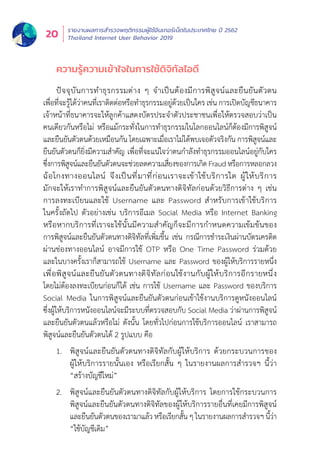 รายงานผลการสำำ�รวจพฤติิกรรมผู้้�ใช้้อิินเทอร์์เน็็ตในประเทศไทย ปีี 2562
Thailand Internet User Behavior 201920
ความรู้้�ความเข้้าใจในการใช้้ดิิจิิทััลไอดีี
ปััจจุุบัันการทำำ�ธุุรกรรมต่่าง ๆ จำำ�เป็็นต้้องมีีการพิิสููจน์์และยืืนยัันตััวตน
เพื่่�อที่่�จะรู้้�ได้้ว่่าคนที่่�เราติิดต่่อหรืือทำำ�ธุุรกรรมอยู่่�ด้้วยเป็็นใคร เช่่น การเปิิดบััญชีีธนาคาร
เจ้้าหน้้าที่่�ธนาคารจะให้้ลููกค้้าแสดงบััตรประจำำ�ตััวประชาชนเพื่่�อให้้ตรวจสอบว่่าเป็็น
คนเดีียวกัันหรืือไม่่ หรืือแม้้กระทั่่�งในการทำำ�ธุุรกรรมในโลกออนไลน์์ก็็ต้้องมีีการพิิสููจน์์
และยืืนยัันตััวตนด้้วยเหมืือนกััน โดยเฉพาะเมื่่�อเราไม่่ได้้พบเจอตััวจริิงกััน การพิิสููจน์์และ
ยืืนยัันตััวตนก็็ยิ่่�งมีีความสำำ�คััญ เพื่่�อที่่�จะแน่่ใจว่่าตนกำำ�ลัังทำำ�ธุุรกรรมออนไลน์์อยู่่�กัับใคร
ซึ่่�งการพิิสููจน์์และยืืนยัันตััวตนจะช่่วยลดความเสี่่�ยงของการเกิิดFraudหรืือการหลอกลวง
ฉ้้อโกงทางออนไลน์์ จึึงเป็็นที่่�มาที่่�ก่่อนเราจะเข้้าใช้้บริิการใด ผู้้�ให้้บริิการ
มัักจะให้้เราทำำ�การพิิสููจน์์และยืืนยัันตััวตนทางดิิจิิทััลก่่อนด้้วยวิิธีีการต่่าง ๆ เช่่น
การลงทะเบีียนและใช้้ Username และ Password สำำ�หรัับการเข้้าใช้้บริิการ
ในครั้้�งถััดไป ตััวอย่่างเช่่น บริิการอีีเมล Social Media หรืือ Internet Banking
หรืือหากบริิการที่่�เราจะใช้้นั้้�นมีีความสำำ�คััญก็็จะมีีการกำำ�หนดความเข้้มข้้นของ
การพิิสููจน์์และยืืนยัันตััวตนทางดิิจิิทััลที่่�เพิ่่�มขึ้้�น เช่่น กรณีีการชำำ�ระเงิินผ่่านบััตรเครดิิต
ผ่่านช่่องทางออนไลน์์ อาจมีีการใช้้ OTP หรืือ One Time Password ร่่วมด้้วย
และในบางครั้้�งเราก็็สามารถใช้้ Username และ Password ของผู้้�ให้้บริิการรายหนึ่่�ง
เพื่่�อพิิสููจน์์และยืืนยัันตััวตนทางดิิจิิทััลก่่อนใช้้งานกัับผู้้�ให้้บริิการอีีกรายหนึ่่�ง
โดยไม่่ต้้องลงทะเบีียนก่่อนก็็ได้้ เช่่น การใช้้ Username และ Password ของบริิการ
Social Media ในการพิิสููจน์์และยืืนยัันตััวตนก่่อนเข้้าใช้้งานบริิการดููหนัังออนไลน์์
ซึ่่�งผู้้�ให้้บริิการหนัังออนไลน์์จะมีีระบบที่่�ตรวจสอบกัับ Social Media ว่่าผ่่านการพิิสููจน์์
และยืืนยัันตััวตนแล้้วหรืือไม่่ ดัังนั้้�น โดยทั่่�วไปก่่อนการใช้้บริิการออนไลน์์ เราสามารถ
พิิสููจน์์และยืืนยัันตััวตนได้้ 2 รููปแบบ คืือ
1.	 พิสูจน์และยืนยันตัวตนทางดิจิทัลกับผู้ให้บริการ ด้วยกระบวนการของ
ผู้้�ให้้บริิการรายนั้้�นเอง หรืือเรีียกสั้้�น ๆ ในรายงานผลการสำำ�รวจฯ นี้้�ว่่า
“สร้้างบััญชีีใหม่่”
2.	 พิสูจน์และยืนยันตัวตนทางดิจิทัลกับผู้ให้บริการ โดยการใช้กระบวนการ
พิิสููจน์์และยืืนยัันตััวตนทางดิิจิิทััลของผู้้�ให้้บริิการรายอื่่�นที่่�เคยมีีการพิิสููจน์์
และยืืนยัันตััวตนของเรามาแล้้ว หรืือเรีียกสั้้�น ๆ ในรายงานผลการสำำ�รวจฯ นี้้�ว่่า
“ใช้้บััญชีีเดิิม”
 