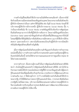 สำำ�นัักงานพััฒนาธุุรกรรมทางอิิเล็็กทรอนิิกส์์
Electronic Transactions Development Agency 21
การสร้้างบััญชีีใหม่่เพื่่�อเข้้าใช้้บริิการอาจเป็็นสิ่่�งที่่�หลายคนเลืือกทำำ� เนื่่�องจากยัังมีี
ข้้อกัังวลเรื่่�องความมั่่�นคงปลอดภััยของข้้อมููลส่่วนบุุคคล โดยเราสามารถยืืนยัันตััวตนกัับ
ผู้้�ให้้บริิการโดยตรงว่่าเป็็นเรา แต่่หากใช้้บััญชีีเดิิม เช่่น บััญชีี Social Media ก่่อนเข้้าใช้้
บริิการของผู้้�ให้้บริิการอีีกรายหนึ่่�ง ผู้้�ให้้บริิการจะถาม Social Media นั้้�น ๆ
ว่่าเป็็นเราจริิงหรืือไม่่ ซึ่่�ง Social Media อาจส่่งข้้อมููลที่่�เกี่่�ยวข้้องกัับการพิิสููจน์์และ
ยืืนยัันตััวตนมามากกว่่าสิ่่�งที่่�ผู้้�ให้้บริิการต้้องการ โดยอาจมีีข้้อมููลที่่�อ่่อนไหว
(Sensitive Data) และอาจนำำ�ข้้อมููลไปทำำ�อย่่างอื่่�นโดยที่่�ไม่่ได้้ขออนุุญาตเราก็็เป็็นได้้
ในขณะที่่�ผู้้�ที่่�เลืือกใช้้บััญชีีเดิิมในการยืืนยัันตััวตนอาจเลืือกเพราะLoginเข้้าใช้้บริิการได้้ง่่าย
สะดวก และรวดเร็็วกว่่า เพราะไม่่ต้้องลงทะเบีียนกัับผู้้�ให้้บริิการรายใหม่่อีีก
หรืือไม่่ต้้องพิิสููจน์์ตััวตนเพื่่�อสร้้างบััญชีีเพิ่่�ม
เมื่่�อการพิิสููจน์์และยืืนยัันตััวตนจะมีีความสำำ�คััญและจำำ�เป็็นต่่อการทำำ�ธุุรกรรม
ออนไลน์์ขึ้้�นเรื่่�อย ๆ การสำำ�รวจความเข้้าใจ ความตระหนััก และความพร้้อมของผู้้�ใช้้งาน
อิินเทอร์์เน็็ตในเรื่่�องนี้้� จะช่่วยให้้สามารถวางแผนและแนวทางการดููแลเรื่่�อง Digital ID
ได้้อย่่างเหมาะสมต่่อไป
จากการสำำ�รวจฯ เรื่่�องความรู้้�ความเข้้าใจในการพิิสููจน์์และยืืนยัันตััวตนทางดิิจิิทััล
พบว่่า ส่่วนใหญ่่รู้้�จัักและเคยทำำ�การพิิสููจน์์และยืืนยัันตััวตนทางดิิจิิทััล อย่่างไรก็็ตาม
กิิจกรรมการสมััครใช้้บริิการออนไลน์์ของภาครััฐที่่�ใช้้การกรอกข้้อมููลส่่วนตััว มีีผู้้�ตอบว่่า
รู้้�จัักและเคยทำำ�น้้อยที่่�สุุดเมื่่�อเทีียบกัับทุุกกิิจกรรม อาจเกิิดจากการที่่�ผู้้�ตอบแบบสำำ�รวจ
บางส่่วนเป็็น Gen Z ซึ่่�งมีีอายุุต่ำำ��กว่่า 19 ปีี อาจยัังไม่่มีีความจำำ�เป็็นต้้องเข้้าใช้้บริิการ
ของภาครััฐ ทำำ�ให้้มีีสััดส่่วนการตอบว่่ารู้้�จัักและเคยทำำ�น้้อย, การประชาสััมพัันธ์์ของ
ภาครััฐที่่�อาจยัังไม่่มากพอ, บริิการอาจไม่่ได้้ตอบสนองความต้้องการของผู้้�ใช้้บริิการ
จึึงอาจจะต้้องมีีการปรัับปรุุงเรื่่�องการประชาสััมพัันธ์์ และการพััฒนาระบบให้้ตอบสนอง
ความต้้องการของผู้้�ใช้้บริิการให้้มากขึ้้�น
 