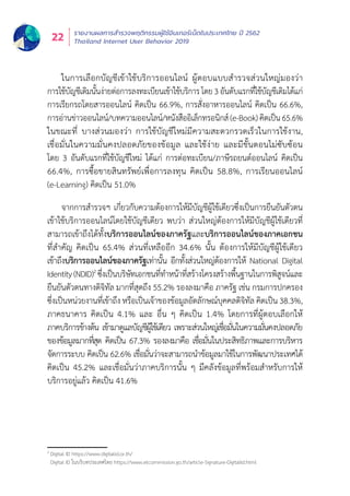 รายงานผลการสำำ�รวจพฤติิกรรมผู้้�ใช้้อิินเทอร์์เน็็ตในประเทศไทย ปีี 2562
Thailand Internet User Behavior 201922
ในการเลืือกบััญชีีเข้้าใช้้บริิการออนไลน์์ ผู้้�ตอบแบบสำำ�รวจส่่วนใหญ่่มองว่่า
การใช้้บััญชีีเดิิมนั้้�นง่่ายต่่อการลงทะเบีียนเข้้าใช้้บริิการโดย3อัันดัับแรกที่่�ใช้้บััญชีีเดิิมได้้แก่่
การเรีียกรถโดยสารออนไลน์์ คิิดเป็็น 66.9%, การสั่่�งอาหารออนไลน์์ คิิดเป็็น 66.6%,
การอ่่านข่่าวออนไลน์์/บทความออนไลน์์/หนัังสืืออิิเล็็กทรอนิิกส์์(e-Book)คิิดเป็็น65.6%
ในขณะที่่� บางส่่วนมองว่่า การใช้้บััญชีีใหม่่มีีความสะดวกรวดเร็็วในการใช้้งาน,
เชื่่�อมั่่�นในความมั่่�นคงปลอดภััยของข้้อมููล และใช้้ง่่าย และมีีขั้้�นตอนไม่่ซัับซ้้อน
โดย 3 อัันดัับแรกที่่�ใช้้บััญชีีใหม่่ ได้้แก่่ การต่่อทะเบีียน/ภาษีีรถยนต์์ออนไลน์์ คิิดเป็็น
66.4%, การซื้้�อขายสิินทรััพย์์เพื่่�อการลงทุุน คิิดเป็็น 58.8%, การเรีียนออนไลน์์
(e-Learning) คิิดเป็็น 51.0%
จากการสำำ�รวจฯ เกี่่�ยวกัับความต้้องการให้้มีีบััญชีีผู้้�ใช้้เดีียวซึ่่�งเป็็นการยืืนยัันตััวตน
เข้้าใช้้บริิการออนไลน์์โดยใช้้บััญชีีเดีียว พบว่่า ส่่วนใหญ่่ต้้องการให้้มีีบััญชีีผู้้�ใช้้เดีียวที่่�
สามารถเข้้าถึึงได้้ทั้้�งบริิการออนไลน์์ของภาครััฐและบริิการออนไลน์์ของภาคเอกชน
ที่่�สำำ�คััญ คิิดเป็็น 65.4% ส่่วนที่่�เหลืืออีีก 34.6% นั้้�น ต้้องการให้้มีีบััญชีีผู้้�ใช้้เดีียว
เข้้าถึึงบริิการออนไลน์์ของภาครััฐเท่่านั้้�น อีีกทั้้�งส่่วนใหญ่่ต้้องการให้้ National Digital
Identity(NDID)2
ซึ่่�งเป็็นบริิษััทเอกชนที่่�ทำำ�หน้้าที่่�สร้้างโครงสร้้างพื้้�นฐานในการพิิสููจน์์และ
ยืืนยัันตััวตนทางดิิจิิทััล มากที่่�สุุดถึึง 55.2% รองลงมาคืือ ภาครััฐ เช่่น กรมการปกครอง
ซึ่่�งเป็็นหน่่วยงานที่่�เข้้าถึึง หรืือเป็็นเจ้้าของข้้อมููลอััตลัักษณ์์บุุคคลดิิจิิทััล คิิดเป็็น 38.3%,
ภาคธนาคาร คิิดเป็็น 4.1% และ อื่่�น ๆ คิิดเป็็น 1.4% โดยการที่่�ผู้้�ตอบเลืือกให้้
ภาคบริิการข้้างต้้น เข้้ามาดููแลบััญชีีผู้้�ใช้้เดีียว เพราะส่่วนใหญ่่เชื่่�อมั่่�นในความมั่่�นคงปลอดภััย
ของข้้อมููลมากที่่�สุุด คิิดเป็็น 67.3% รองลงมาคืือ เชื่่�อมั่่�นในประสิิทธิิภาพและการบริิหาร
จััดการระบบ คิิดเป็็น 62.6% เชื่่�อมั่่�นว่่าจะสามารถนำำ�ข้้อมููลมาใช้้ในการพััฒนาประเทศได้้
คิิดเป็็น 45.2% และเชื่่�อมั่่�นว่่าภาคบริิการนั้้�น ๆ มีีคลัังข้้อมููลที่่�พร้้อมสำำ�หรัับการให้้
บริิการอยู่่�แล้้ว คิิดเป็็น 41.6%
2
Digital ID https://www.digitalid.or.th/
Digital ID ในบริิบทประเทศไทย https://www.etcommission.go.th/article-Signature-DigitalId.html
 