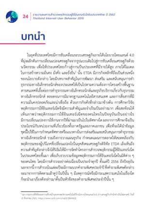 รายงานผลการสำำ�รวจพฤติิกรรมผู้้�ใช้้อิินเทอร์์เน็็ตในประเทศไทย ปีี 2562
Thailand Internet User Behavior 201924
บทนำ�
ในยุุคที่่�ประเทศไทยมีีการขัับเคลื่่�อนระบบเศรษฐกิิจภายใต้้นโยบายไทยแลนด์์ 4.0
ที่่�มุ่่�งผลัักดัันการเปลี่่�ยนแปลงเศรษฐกิิจจากรููปแบบเดิิมไปสู่่�การขัับเคลื่่�อนเศรษฐกิิจด้้วย
นวััตกรรม เพื่่�อให้้ประเทศไทยก้้าวสู่่�การเป็็นประเทศที่่�มีีรายได้้สููง ภายใต้้โมเดล
ในการสร้้างความมั่่�นคง มั่่�งคั่่�ง และยั่่�งยืืน3
นั้้�น ETDA มีีภารกิิจหลัักที่่�ถืือเป็็นส่่วนหนึ่่�ง
ของนโยบายดัังกล่่าว โดยมีีบทบาทสำำ�คััญในการพััฒนา ส่่งเสริิม และสนัับสนุุนการทำำ�
ธุุรกรรมทางอิิเล็็กทรอนิิกส์์ของประเทศให้้เป็็นไปตามความต้้องการโครงสร้้างพื้้�นฐาน
สารสนเทศที่่�เอื้้�อต่่อการทำำ�ธุุรกรรมทางอิิเล็็กทรอนิิกส์์และธุุรกิิจบริิการเกี่่�ยวกัับธุุรกรรม
ทางอิิเล็็กทรอนิิกส์์ ตลอดจนการมีีมาตรฐานเทคโนโลยีีสารสนเทศ และการสื่่�อสารที่่�มีี
ความมั่่�นคงปลอดภััยและน่่าเชื่่�อถืือ ด้้วยภารกิิจดัังที่่�กล่่าวมาข้้างต้้น การศึึกษาวิิจััย
พฤติิกรรมการใช้้อิินเทอร์์เน็็ตจึึงมีีความสำำ�คััญและจำำ�เป็็นเป็็นอย่่างมาก เพื่่�อสะท้้อนให้้
เห็็นภาพว่่าพฤติิกรรมการใช้้อิินเทอร์์เน็็ตของคนไทยในปััจจุุบัันเป็็นอย่่างไร
มีีการเปลี่่�ยนแปลงการใช้้งานจากปีีที่่�ผ่่านมาเป็็นไปในทิิศทางใด ผลจากการศึึกษาจึึงเป็็น
ประโยชน์์กัับหน่่วยงานที่่�เกี่่�ยวข้้องทั้้�งภาครััฐและภาคเอกชน เพื่่�อที่่�จะได้้นำำ�ข้้อมููล
ชุุดนี้้�ไปใช้้ในการกำำ�หนดทิิศทางหรืือแนวทางในการส่่งเสริิมและสนัับสนุุนการทำำ�ธุุรกรรม
ทางอิิเล็็กทรอนิิกส์์ รวมถึึงการวางแผนธุุรกิิจ กำำ�หนดแผนการตลาดให้้สอดคล้้องกัับ
พฤติิกรรมของผู้้�บริิโภคที่่�เปลี่่�ยนแปลงไปในยุุคสัังคมเศรษฐกิิจดิิจิิทััล ETDA เล็็งเห็็นถึึง
ความสำำ�คััญดัังกล่่าวจึึงได้้ริิเริ่่�มให้้มีีการจััดทำำ�โครงการสำำ�รวจพฤติิกรรมผู้้�ใช้้อิินเทอร์์เน็็ต
ในประเทศไทยขึ้้�นมา เพื่่�อเก็็บรวบรวมข้้อมููลพฤติิกรรมการใช้้อิินเทอร์์เน็็ตในมิิติิต่่าง ๆ
ของคนไทย โดยมีีการสำำ�รวจอย่่างต่่อเนื่่�องเป็็นประจำำ�ทุุกปีี ตั้้�งแต่่ปีี 2556 ถึึงปััจจุุบััน
นอกจากนี้้�การสำำ�รวจในแต่่ละปีีจะมีีการผนวกคำำ�ถามพิิเศษประจำำ�ปีีซึ่่�งคำำ�ถามพิิเศษดัังกล่่าว
จะมาจากการติิดตามเฝ้้าดููว่่าในปีีนั้้�น ๆ มีีเหตุุการณ์์หรืือมีีกระแสความสนใจในเรื่่�องใด
ก็็จะนำำ�เอาเรื่่�องดัังกล่่าวมาตั้้�งเป็็นหััวข้้อของคำำ�ถามพิิเศษประจำำ�ปีีนั้้�น ๆ
3
รมว.กระทรวงดิิจิิทััลเผยความคืืบหน้้ายุุทธศาสตร์์ทางเทคโนโลยีีรัับนโยบายไทยแลนด์์ 4.0, ข่่าวเศรษฐกิิจ สำำ�นัักข่่าวอิินโฟเควสท์์, วัันที่่�
10 สิิงหาคม 2561, https://www.ryt9.com/s/iq03/2869602.
 