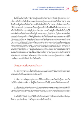 สำำ�นัักงานพััฒนาธุุรกรรมทางอิิเล็็กทรอนิิกส์์
Electronic Transactions Development Agency 25
ในปีีนี้้�จะเป็็นการสำำ�รวจถึึงความรู้้�ความเข้้าใจในการใช้้ดิิจิิทััลไอดีี (Digital Identity)
เนื่่�องจากในปััจจุุบัันมีีบริิการออนไลน์์ของภาครััฐและภาคเอกชนเกิิดขึ้้�นมากมาย และ
ต้้องมีีการพิิสููจน์์และยืืนยัันตััวตนทางดิิจิิทััลเพื่่�อเข้้าใช้้บริิการต่่าง ๆ จึึงต้้องการสะท้้อน
ให้้เห็็นภาพรวมว่่า ประชาชนจะมีีความรู้้�ความเข้้าใจเรื่่�อง ดิิจิิทััลไอดีี (Digital Identity)
หรืือไม่่ เข้้าใช้้บริิการผ่่านบััญชีีรููปแบบไหน เช่่น การสร้้างบััญชีีใหม่่ โดยตั้้�งชื่่�อบััญชีีผู้้�ใช้้
และรหััสผ่่านหรืือจะเป็็นการเชื่่�อมบััญชีีSocialMedia,บััญชีีอีีเมล,บััญชีีธนาคารพาณิิชย์์
และอะไรคืือเหตุุผลที่่�เลืือกใช้้บััญชีีดัังกล่่าว เพื่่�อให้้เห็็นจุุดแข็็งของแต่่ละช่่องทางที่่�ให้้
บริิการออนไลน์์ต่่าง ๆ ที่่�คนเลืือกใช้้ นอกจากนี้้� ยัังต้้องการทราบว่่าประชาชนต้้องการ
ให้้เกิิดระบบที่่�ใช้้บััญชีีผู้้�ใช้้เดีียวที่่�สามารถเข้้าถึึงบริิการออนไลน์์ของทั้้�งภาครััฐและ
ภาคเอกชนหรืือไม่่คิิดว่่าใครควรมีีบทบาทหน้้าที่่�หลัักในการดููแลบััญชีีผู้้�ใช้้เดีียวเพราะเหตุุใด
และต้้องการให้้รััฐสร้้างความเชื่่�อมั่่�นในระบบดิิจิิทััลไอดีีอย่่างไรบ้้างซึ่่�งข้้อมููลดัังกล่่าว
จะช่่วยทำำ�ให้้เห็็นมุุมมองสำำ�คััญที่่�นำำ�มาใช้้ในการพััฒนาการทำำ�ธุุรกรรมทางอิิเล็็กทรอนิิกส์์
ของประเทศ ตลอดจนการพััฒนาการบริิการออนไลน์์ของภาครััฐและเอกชน รวมถึึง
การพััฒนาระบบดิิจิิทััลไอดีีที่่�จะเกิิดขึ้้�นต่่อไป
วััตถุุประสงค์์ของการสำำ�รวจ
1. เพื่่�อรวบรวมข้้อมููลที่่�แสดงลัักษณะและแนวโน้้มพฤติิกรรมการใช้้อิินเทอร์์เน็็ต
ของคนไทยที่่�เปลี่่�ยนแปลงอย่่างต่่อเนื่่�องทุุกปีี
2. เพื่่�อรวบรวมข้้อมููลพฤติิกรรมการใช้้อิินเทอร์์เน็็ตของคนไทยที่่�อยู่่�ในความสนใจ
ในปีีที่่�มีีการจััดทำำ�การสำำ�รวจ ซึ่่�งผู้้�ที่่�สนใจสามารถนำำ�ไปใช้้ประโยชน์์ได้้ทัันสถานการณ์์
3. เพื่่�อให้้มีีข้้อมููลที่่�สำำ�คััญและจำำ�เป็็นต่่อการพััฒนาธุุรกรรมทางอิิเล็็กทรอนิิกส์์ไว้้ให้้
บริิการแก่่ผู้้�ใช้้ข้้อมููลไม่่ว่่าจะเป็็นภาครััฐ ภาคเอกชน และผู้้�สนใจโดยทั่่�วไปอย่่างต่่อเนื่่�อง
4. เพื่่�อให้้ ETDA มีีข้้อมููลไว้้ใช้้สำำ�หรัับกำำ�หนดยุุทธศาสตร์์ในการส่่งเสริิม สนัับสนุุน
ติิดตาม และประเมิินผล การทำำ�ธุุรกรรมทางอิิเล็็กทรอนิิกส์์
 