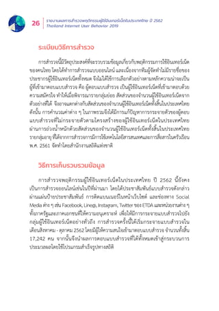 รายงานผลการสำำ�รวจพฤติิกรรมผู้้�ใช้้อิินเทอร์์เน็็ตในประเทศไทย ปีี 2562
Thailand Internet User Behavior 201926
ระเบีียบวิิธีีการสำำ�รวจ
การสำำ�รวจนี้้�มีีวััตถุุประสงค์์ที่่�จะรวบรวมข้้อมููลเกี่่�ยวกัับพฤติิกรรมการใช้้อิินเทอร์์เน็็ต
ของคนไทย โดยได้้ทำำ�การสำำ�รวจแบบออนไลน์์ และเนื่่�องจากทีีมผู้้�จััดทำำ�ไม่่มีีรายชื่่�อของ
ประชากรผู้้�ใช้้อิินเทอร์์เน็็ตทั้้�งหมด จึึงไม่่ได้้ใช้้การเลืือกตััวอย่่างตามหลัักความน่่าจะเป็็น
ผู้้�ที่่�เข้้ามาตอบแบบสำำ�รวจ คืือ ผู้้�ตอบแบบสำำ�รวจ เป็็นผู้้�ใช้้อิินเทอร์์เน็็ตที่่�เข้้ามาตอบด้้วย
ความสมััครใจ ทำำ�ให้้เมื่่�อพิิจารณารายกลุ่่�มย่่อย สััดส่่วนของจำำ�นวนผู้้�ใช้้อิินเทอร์์เน็็ตจาก
ตััวอย่่างที่่�ได้้ จึึงอาจแตกต่่างกัับสััดส่่วนของจำำ�นวนผู้้�ใช้้อิินเทอร์์เน็็ตทั้้�งสิ้้�นในประเทศไทย
ดัังนั้้�น การคำำ�นวณค่่าต่่าง ๆ ในภาพรวมจึึงได้้มีีการแก้้ปััญหาการกระจายตััวของผู้้�ตอบ
แบบสำำ�รวจที่่�ไม่่กระจายตััวตามโครงสร้้างของผู้้�ใช้้อิินเทอร์์เน็็ตในประเทศไทย
ผ่่านการถ่่วงน้ำำ��หนัักด้้วยสััดส่่วนของจำำ�นวนผู้้�ใช้้อิินเทอร์์เน็็ตทั้้�งสิ้้�นในประเทศไทย
รายกลุ่่�มอายุุที่่�ได้้จากการสำำ�รวจการมีีการใช้้เทคโนโลยีีสารสนเทศและการสื่่�อสารในครััวเรืือน
พ.ศ. 2561 จััดทำำ�โดยสำำ�นัักงานสถิิติิแห่่งชาติิ
วิิธีีการเก็็บรวบรวมข้้อมููล
การสำำ�รวจพฤติิกรรมผู้้�ใช้้อิินเทอร์์เน็็ตในประเทศไทย ปีี 2562 นี้้�ยัังคง
เป็็นการสำำ�รวจออนไลน์์เช่่นในปีีที่่�ผ่่านมา โดยได้้ประชาสััมพัันธ์์แบบสำำ�รวจดัังกล่่าว
ผ่่านแผ่่นป้้ายประชาสััมพัันธ์์ การติิดแบนเนอร์์ในหน้้าเว็็บไซต์์ และช่่องทาง Social
Mediaต่่างๆเช่่นFacebook,Line@,Instagram,TwitterของETDAและหน่่วยงานต่่างๆ
ทั้้�งภาครััฐและภาคเอกชนที่่�ให้้ความอนุุเคราะห์์ เพื่่�อให้้มีีการกระจายแบบสำำ�รวจไปยััง
กลุ่่�มผู้้�ใช้้อิินเทอร์์เน็็ตอย่่างทั่่�วถึึง การสำำ�รวจครั้้�งนี้้�ได้้เริ่่�มกระจายแบบสำำ�รวจใน
เดืือนสิิงหาคม - ตุุลาคม 2562 โดยมีีผู้้�ให้้ความสนใจเข้้ามาตอบแบบสำำ�รวจ จำำ�นวนทั้้�งสิ้้�น
17,242 คน จากนั้้�นจึึงนำำ�ผลการตอบแบบสำำ�รวจที่่�ได้้ทั้้�งหมดเข้้าสู่่�กระบวนการ
ประมวลผลโดยใช้้โปรแกรมสำำ�เร็็จรููปทางสถิิติิ
 