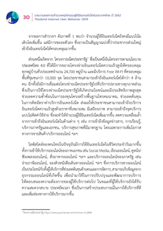 รายงานผลการสำำ�รวจพฤติิกรรมผู้้�ใช้้อิินเทอร์์เน็็ตในประเทศไทย ปีี 2562
Thailand Internet User Behavior 201930
ส่่วนหนึ่่�งเกิิดจาก โครงการเน็็ตประชารััฐ7
ซึ่่�งเป็็นหนึ่่�งในโครงการตามนโยบาย
ประเทศไทย 4.0 ที่่�ได้้มีีการขยายโครงข่่ายอิินเทอร์์เน็็ตความเร็็วสููงให้้ครอบคลุุม
ทุุกหมู่่�บ้้านทั่่�วประเทศจำำ�นวน 24,700 หมู่่�บ้้าน และมีีบริิการ Free WI-FI ที่่�ครอบคลุุม
พื้้�นที่่�ชุุมชนกว่่า 10,000 จุุด โดยประชาชนสามารถเข้้าถึึงอิินเทอร์์เน็็ตได้้กว่่า 4 ล้้าน
คน อีีกทั้้�งยัังมีีการเชื่่�อมต่่อโครงข่่ายเน็็ตประชารััฐไปที่่�บริิการปลายทางทุุกภาคส่่วน
ซึ่่�งเป็็นการใช้้โครงข่่ายเน็็ตประชารััฐให้้เกิิดประโยชน์์และมีีประสิิทธิิภาพสููงสุุด
ช่่วยลดความซ้ำำ��ซ้้อนในการลงทุุนโครงสร้้างพื้้�นฐานโทรคมนาคม, ช่่วยลดต้้นทุุน
ในการคิิดอััตราค่่าบริิการอิินเทอร์์เน็็ต ส่่งผลให้้ประชาชนสามารถเข้้าถึึงบริิการ
อิินเทอร์์เน็็ตความเร็็วสููงด้้วยราคาที่่�เหมาะสม มีีเสถีียรภาพ สามารถเข้้าถึึงจุุดบริิการ
แบบไม่่คิิดค่่าใช้้จ่่าย ซึ่่�งจะทำำ�ให้้จำำ�นวนผู้้�ใช้้อิินเทอร์์เน็็ตเพิ่่�มมากขึ้้�น ลดความเหลื่่�อมล้ำำ��
จากการเข้้าถึึงอิินเทอร์์เน็็ตในด้้านต่่าง ๆ เช่่น การเข้้าถึึงข้้อมููลข่่าวสาร, การเรีียนรู้้�,
บริิการภาครััฐและเอกชน, บริิการสุุขภาพที่่�มีีมาตรฐาน โดยเฉพาะการเพิ่่�มโอกาส
ทางการขายสิินค้้า/บริิการออนไลน์์ ฯลฯ
ไลฟ์์สไตล์์ของคนไทยในปััจจุุบัันมีีการใช้้อิินเทอร์์เน็็ตในชีีวิิตประจำำ�วัันมากขึ้้�น
ทั้้�งการเข้้าใช้้บริิการออนไลน์์ของภาคเอกชน เช่่น Social Media, เรีียนออนไลน์์, ดููหนััง/
ฟัังเพลงออนไลน์์, สั่่�งอาหารออนไลน์์ ฯลฯ และบริิการออนไลน์์ของภาครััฐ เช่่น
จ่่ายภาษีีออนไลน์์, จองคิิวหนัังสืือเดิินทางออนไลน์์ ฯลฯ ซึ่่�งการบริิการทางออนไลน์์
เป็็นประโยชน์์กัับทั้้�งผู้้�ให้้บริิการที่่�ช่่วยลดต้้นทุุนด้้านคนและการจััดการ,สามารถเก็็บข้้อมููลจาก
ธุุรกรรมออนไลน์์ที่่�เกิิดขึ้้�น เพื่่�อนำำ�มาใช้้ในการปรัับปรุุงและพััฒนาการบริิการ
ให้้ตอบสนองความต้้องการของผู้้�ใช้้บริิการต่่อไป ในขณะที่่�ผู้้�ใช้้บริิการยัังได้้รัับ
ความสะดวกสบาย ประหยััดเวลา ซึ่่�งเป็็นการสร้้างประสบการณ์์ในการใช้้บริิการที่่�ดีี
และเพิ่่�มช่่องทางการใช้้บริิการมากขึ้้�น
7
โครงการเน็็ตประชารััฐ https://www.prachachat.net/ict/news-313848
จากผลการสำำ�รวจฯ ดัังภาพที่่� 1 พบว่่า จำำ�นวนผู้้�ใช้้อิินเทอร์์เน็็ตยัังคงมีีแนวโน้้ม
เติิบโตเพิ่่�มขึ้้�น แต่่มีีการชะลอตััวลง ซึ่่�งอาจเป็็นสััญญาณบ่่งชี้้�ว่่าประชากรส่่วนใหญ่่
เข้้าถึึงอิินเทอร์์เน็็ตได้้ครอบคลุุมมากขึ้้�น
 