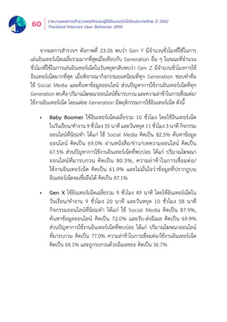 รายงานผลการสำำ�รวจพฤติิกรรมผู้้�ใช้้อิินเทอร์์เน็็ตในประเทศไทย ปีี 2562
Thailand Internet User Behavior 201960
จากผลการสำำ�รวจฯ ดัังภาพที่่� 23-26 พบว่่า Gen Y มีีจำำ�นวนชั่่�วโมงที่่�ใช้้ในการ
เล่่นอิินเทอร์์เน็็ตเฉลี่่�ยรวมมากที่่�สุุดเมื่่�อเทีียบกัับ Generation อื่่�น ๆ ในขณะที่่�จำำ�นวน
ชั่่�วโมงที่่�ใช้้ในการเล่่นอิินเทอร์์เน็็ตในวัันหยุุดกลัับพบว่่า Gen Z มีีจำำ�นวนชั่่�วโมงการใช้้
อิินเทอร์์เน็็ตมากที่่�สุุด เมื่่�อพิิจารณากิิจกรรมยอดนิิยมที่่�ทุุก Generation ชอบทำำ�คืือ
ใช้้ Social Media และค้้นหาข้้อมููลออนไลน์์ ส่่วนปััญหาการใช้้งานอิินเทอร์์เน็็ตที่่�ทุุก
Generationพบคืือปริิมาณโฆษณาออนไลน์์ที่่�มารบกวนและความล่่าช้้าในการเชื่่�อมต่่อ/
ใช้้งานอิินเทอร์์เน็็ต โดยแต่่ละ Generation มีีพฤติิกรรมการใช้้อิินเทอร์์เน็็ต ดัังนี้้�
•	 Baby Boomer ใช้อินเทอร์เน็ตเฉลี่ยรวม 10 ชั่วโมง โดยใช้อินเทอร์เน็ต
ในวัันเรีียน/ทำำ�งาน 9 ชั่่�วโมง 35 นาทีี และวัันหยุุด 11 ชั่่�วโมง 3 นาทีี กิิจกรรม
ออนไลน์์ที่่�นิิยมทำำ� ได้้แก่่ ใช้้ Social Media คิิดเป็็น 82.5% ค้้นหาข้้อมููล
ออนไลน์์ คิิดเป็็น 69.0% อ่่านหนัังสืือ/ข่่าว/บทความออนไลน์์ คิิดเป็็น
67.5% ส่่วนปััญหาการใช้้งานอิินเทอร์์เน็็ตที่่�พบบ่่อย ได้้แก่่ ปริิมาณโฆษณา
ออนไลน์์ที่่�มารบกวน คิิดเป็็น 80.3%, ความล่่าช้้าในการเชื่่�อมต่่อ/
ใช้้งานอิินเทอร์์เน็็ต คิิดเป็็น 61.9% และไม่่มั่่�นใจว่่าข้้อมููลที่่�ปรากฏบน
อิินเทอร์์เน็็ตจะเชื่่�อถืือได้้ คิิดเป็็น 47.1%
•	 Gen X ใช้อินเทอร์เน็ตเฉลี่ยรวม 9 ชั่วโมง 49 นาที โดยใช้อินเทอร์เน็ตใน
วัันเรีียน/ทำำ�งาน 9 ชั่่�วโมง 20 นาทีี และวัันหยุุด 10 ชั่่�วโมง 58 นาทีี
กิิจกรรมออนไลน์์ที่่�นิิยมทำำ� ได้้แก่่ ใช้้ Social Media คิิดเป็็น 87.9%,
ค้้นหาข้้อมููลออนไลน์์ คิิดเป็็น 72.0% และรัับ-ส่่งอีีเมล คิิดเป็็น 69.9%
ส่่วนปััญหาการใช้้งานอิินเทอร์์เน็็ตที่่�พบบ่่อย ได้้แก่่ ปริิมาณโฆษณาออนไลน์์
ที่่�มารบกวน คิิดเป็็น 77.0% ความล่่าช้้าในการเชื่่�อมต่่อ/ใช้้งานอิินเทอร์์เน็็ต
คิิดเป็็น 64.1% และถููกรบกวนด้้วยอีีเมลขยะ คิิดเป็็น 36.7%
 