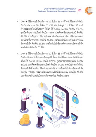 สำำ�นัักงานพััฒนาธุุรกรรมทางอิิเล็็กทรอนิิกส์์
Electronic Transactions Development Agency 61
•	 Gen Y ใช้อินเทอร์เน็ตเฉลี่ยรวม 10 ชั่วโมง 36 นาที โดยใช้อินเทอร์เน็ตใน
วัันเรีียน/ทำำ�งาน 10 ชั่่�วโมง 7 นาทีี และวัันหยุุด 11 ชั่่�วโมง 50 นาทีี
กิิจกรรมออนไลน์์ที่่�นิิยมทำำ� ได้้แก่่ ใช้้ Social Media คิิดเป็็น 93.7%,
ดููหนััง/ฟัังเพลงออนไลน์์ คิิดเป็็น 73.6% และค้้นหาข้้อมููลออนไลน์์ คิิดเป็็น
72.3% ส่่วนปััญหาการใช้้งานอิินเทอร์์เน็็ตที่่�พบบ่่อย ได้้แก่่ ปริิมาณโฆษณา
ออนไลน์์ที่่�มารบกวน คิิดเป็็น 79.0%, ความล่่าช้้าในการเชื่่�อมต่่อ/ใช้้งาน
อิินเทอร์์เน็็ต คิิดเป็็น 69.8% และไม่่มั่่�นใจว่่าข้้อมููลที่่�ปรากฏบนอิินเทอร์์เน็็ต
จะเชื่่�อถืือได้้ คิิดเป็็น 35.7%
•	 Gen Z ใช้อินเทอร์เน็ตเฉลี่ยรวม 10 ชั่วโมง 35 นาที โดยใช้อินเทอร์เน็ตใน
วัันเรีียน/ทำำ�งาน10ชั่่�วโมงและวัันหยุุด12ชั่่�วโมง1นาทีีกิิจกรรมออนไลน์์ที่่�นิิยมทำำ�
ได้้แก่่ ใช้้ Social Media คิิดเป็็น 87.1%, ดููหนััง/ฟัังเพลงออนไลน์์ คิิดเป็็น
69.2% และค้้นหาข้้อมููลออนไลน์์ คิิดเป็็น 54.6% ส่่วนปััญหาการใช้้งาน
อิินเทอร์์เน็็ตที่่�พบบ่่อย ได้้แก่่ ความล่่าช้้าในการเชื่่�อมต่่อ/ใช้้งานอิินเทอร์์เน็็ต
คิิดเป็็น 78.8%, ปริิมาณโฆษณาออนไลน์์ที่่�มารบกวน คิิดเป็็น 78.0%
และเชื่่�อมต่่ออิินเทอร์์เน็็ตยากหรืือหลุุดบ่่อย คิิดเป็็น 32.5%
 