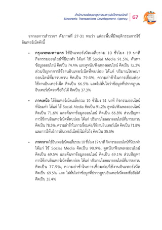 สำำ�นัักงานพััฒนาธุุรกรรมทางอิิเล็็กทรอนิิกส์์
Electronic Transactions Development Agency 67
จากผลการสำำ�รวจฯ ดัังภาพที่่� 27-31 พบว่่า แต่่ละพื้้�นที่่�มีีพฤติิกรรมการใช้้
อิินเทอร์์เน็็ตดัังนี้้�
•	 กรุงเทพมหานคร ใช้อินเทอร์เน็ตเฉลี่ยรวม 10 ชั่วโมง 19 นาที
กิิจกรรมออนไลน์์ที่่�นิิยมทำำ� ได้้แก่่ ใช้้ Social Media 91.5%, ค้้นหา
ข้้อมููลออนไลน์์ คิิดเป็็น 74.4% และดููหนััง/ฟัังเพลงออนไลน์์ คิิดเป็็น 72.3%
ส่่วนปััญหาการใช้้งานอิินเทอร์์เน็็ตที่่�พบบ่่อย ได้้แก่่ ปริิมาณโฆษณา
ออนไลน์์ที่่�มารบกวน คิิดเป็็น 79.4%, ความล่่าช้้าในการเชื่่�อมต่่อ/
ใช้้งานอิินเทอร์์เน็็ต คิิดเป็็น 66.5% และไม่่มั่่�นใจว่่าข้้อมููลที่่�ปรากฏบน
อิินเทอร์์เน็็ตจะเชื่่�อถืือได้้ คิิดเป็็น 37.3%
•	 ภาคเหนือ ใช้อินเทอร์เน็ตเฉลี่ยรวม 10 ชั่วโมง 31 นาที กิจกรรมออนไลน์
ที่่�นิิยมทำำ� ได้้แก่่ ใช้้ Social Media คิิดเป็็น 91.2% ดููหนััง/ฟัังเพลงออนไลน์์
คิิดเป็็น 71.6% และค้้นหาข้้อมููลออนไลน์์ คิิดเป็็น 66.8% ส่่วนปััญหา
การใช้้งานอิินเทอร์์เน็็ตที่่�พบบ่่อย ได้้แก่่ ปริิมาณโฆษณาออนไลน์์ที่่�มารบกวน
คิิดเป็็น 78.5%, ความล่่าช้้าในการเชื่่�อมต่่อ/ใช้้งานอิินเทอร์์เน็็ต คิิดเป็็น 71.8%
และการให้้บริิการอิินเทอร์์เน็็ตยัังไม่่ทั่่�วถึึง คิิดเป็็น 35.3%
•	 ภาคกลางใช้อินเทอร์เน็ตเฉลี่ยรวม10ชั่วโมง19นาทีกิจกรรมออนไลน์ที่นิยมท�ำ
ได้้แก่่ ใช้้ Social Media คิิดเป็็น 90.9%, ดููหนััง/ฟัังเพลงออนไลน์์
คิิดเป็็น 69.5% และค้้นหาข้้อมููลออนไลน์์ คิิดเป็็น 69.1% ส่่วนปััญหา
การใช้้งานอิินเทอร์์เน็็ตที่่�พบบ่่อย ได้้แก่่ ปริิมาณโฆษณาออนไลน์์ที่่�มารบกวน
คิิดเป็็น 77.9%, ความล่่าช้้าในการเชื่่�อมต่่อ/ใช้้งานอิินเทอร์์เน็็ต
คิิดเป็็น 69.5% และ ไม่่มั่่�นใจว่่าข้้อมููลที่่�ปรากฏบนอิินเทอร์์เน็็ตจะเชื่่�อถืือได้้
คิิดเป็็น 35.4%
 