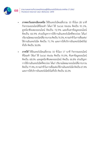 รายงานผลการสำำ�รวจพฤติิกรรมผู้้�ใช้้อิินเทอร์์เน็็ตในประเทศไทย ปีี 2562
Thailand Internet User Behavior 201968
•	 ภาคตะวันออกเฉียงเหนือ ใช้อินเทอร์เน็ตเฉลี่ยรวม 10 ชั่วโมง 28 นาที
กิิจกรรมออนไลน์์ที่่�นิิยมทำำ� ได้้แก่่ ใช้้ Social Media คิิดเป็็น 91.1%,
ดููหนััง/ฟัังเพลงออนไลน์์ คิิดเป็็น 72.9% และค้้นหาข้้อมููลออนไลน์์
คิิดเป็็น 66.9% ส่่วนปััญหาการใช้้งานอิินเทอร์์เน็็ตที่่�พบบ่่อย ได้้แก่่
ปริิมาณโฆษณาออนไลน์์ที่่�มารบกวนคิิดเป็็น76.5%,ความล่่าช้้าในการเชื่่�อมต่่อ/
ใช้้งานอิินเทอร์์เน็็ต คิิดเป็็น 71.7% และการให้้บริิการอิินเทอร์์เน็็ตยัังไม่่
ทั่่�วถึึง คิิดเป็็น 36.8%
•	 ภาคใต้ ใช้อินเทอร์เน็ตเฉลี่ยรวม 10 ชั่วโมง 17 นาที กิจกรรมออนไลน์
ที่่�นิิยมทำำ� ได้้แก่่ ใช้้ Social Media คิิดเป็็น 91.0%, ค้้นหาข้้อมููลออนไลน์์
คิิดเป็็น 68.0% และดููหนััง/ฟัังเพลงออนไลน์์ คิิดเป็็น 66.8% ส่่วนปััญหา
การใช้้งานอิินเทอร์์เน็็ตที่่�พบบ่่อย ได้้แก่่ ปริิมาณโฆษณาออนไลน์์ที่่�มารบกวน
คิิดเป็็น 77.4%, ความล่่าช้้าในการเชื่่�อมต่่อ/ใช้้งานอิินเทอร์์เน็็ต คิิดเป็็น 67.4%
และการให้้บริิการอิินเทอร์์เน็็ตยัังไม่่ทั่่�วถึึง คิิดเป็็น 32.2%
 