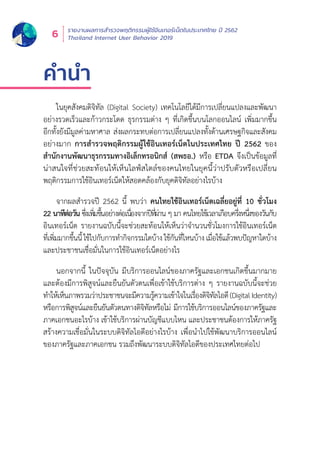 รายงานผลการสำำ�รวจพฤติิกรรมผู้้�ใช้้อิินเทอร์์เน็็ตในประเทศไทย ปีี 2562
Thailand Internet User Behavior 20196
คำ�นำ�
ในยุุคสัังคมดิิจิิทััล (Digital Society) เทคโนโลยีีได้้มีีการเปลี่่�ยนแปลงและพััฒนา
อย่่างรวดเร็็วและก้้าวกระโดด ธุุรกรรมต่่าง ๆ ที่่�เกิิดขึ้้�นบนโลกออนไลน์์ เพิ่่�มมากขึ้้�น
อีีกทั้้�งยัังมีีมููลค่่ามหาศาล ส่่งผลกระทบต่่อการเปลี่่�ยนแปลงทั้้�งด้้านเศรษฐกิิจและสัังคม
อย่่างมาก การสำำ�รวจพฤติิกรรมผู้้�ใช้้อิินเทอร์์เน็็ตในประเทศไทย ปีี 2562 ของ
สำำ�นัักงานพััฒนาธุุรกรรมทางอิิเล็็กทรอนิิกส์์ (สพธอ.) หรืือ ETDA จึึงเป็็นข้้อมููลที่่�
น่่าสนใจที่่�ช่่วยสะท้้อนให้้เห็็นไลฟ์์สไตล์์ของคนไทยในยุุคนี้้�ว่่าปรัับตััวหรืือเปลี่่�ยน
พฤติิกรรมการใช้้อิินเทอร์์เน็็ตให้้สอดคล้้องกัับยุุคดิิจิิทััลอย่่างไรบ้้าง
จากผลสำำ�รวจปีี 2562 นี้้� พบว่่า คนไทยใช้้อิินเทอร์์เน็็ตเฉลี่่�ยอยู่่�ที่่� 10 ชั่่�วโมง
22 นาทีีต่่อวััน ซึ่่�งเพิ่่�มขึ้้�นอย่่างต่่อเนื่่�องจากปีีที่่�ผ่่าน ๆ มา คนไทยใช้้เวลาเกืือบครึ่่�งหนึ่่�งของวัันกัับ
อิินเทอร์์เน็็ต รายงานฉบัับนี้้�จะช่่วยสะท้้อนให้้เห็็นว่่าจำำ�นวนชั่่�วโมงการใช้้อิินเทอร์์เน็็ต
ที่่�เพิ่่�มมากขึ้้�นนี้้�ใช้้ไปกัับการทำำ�กิิจกรรมใดบ้้างใช้้กัันที่่�ไหนบ้้างเมื่่�อใช้้แล้้วพบปััญหาใดบ้้าง
และประชาชนเชื่่�อมั่่�นในการใช้้อิินเทอร์์เน็็ตอย่่างไร
นอกจากนี้้� ในปััจจุุบััน มีีบริิการออนไลน์์ของภาครััฐและเอกชนเกิิดขึ้้�นมากมาย
และต้้องมีีการพิิสููจน์์และยืืนยัันตััวตนเพื่่�อเข้้าใช้้บริิการต่่าง ๆ รายงานฉบัับนี้้�จะช่่วย
ทำำ�ให้้เห็็นภาพรวมว่่าประชาชนจะมีีความรู้้�ความเข้้าใจในเรื่่�องดิิจิิทััลไอดีี(DigitalIdentity)
หรืือการพิิสููจน์์และยืืนยัันตััวตนทางดิิจิิทััลหรืือไม่่ มีีการใช้้บริิการออนไลน์์ของภาครััฐและ
ภาคเอกชนอะไรบ้้าง เข้้าใช้้บริิการผ่่านบััญชีีแบบไหน และประชาชนต้้องการให้้ภาครััฐ
สร้้างความเชื่่�อมั่่�นในระบบดิิจิิทััลไอดีีอย่่างไรบ้้าง เพื่่�อนำำ�ไปใช้้พััฒนาบริิการออนไลน์์
ของภาครััฐและภาคเอกชน รวมถึึงพััฒนาระบบดิิจิิทััลไอดีีของประเทศไทยต่่อไป
 