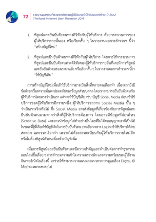 รายงานผลการสำำ�รวจพฤติิกรรมผู้้�ใช้้อิินเทอร์์เน็็ตในประเทศไทย ปีี 2562
Thailand Internet User Behavior 201972
1.	 พิสูจน์และยืนยันตัวตนทางดิจิทัลกับผู้ให้บริการ ด้วยกระบวนการของ
ผู้้�ให้้บริิการรายนั้้�นเอง หรืือเรีียกสั้้�น ๆ ในรายงานผลการสำำ�รวจฯ นี้้�ว่่า
“สร้้างบััญชีีใหม่่”
2.	 พิสูจน์และยืนยันตัวตนทางดิจิทัลกับผู้ให้บริการ โดยการใช้กระบวนการ
พิิสููจน์์และยืืนยัันตััวตนทางดิิจิิทััลของผู้้�ให้้บริิการรายอื่่�นที่่�เคยมีีการพิิสููจน์์
และยืืนยัันตััวตนของเรามาแล้้ว หรืือเรีียกสั้้�น ๆ ในรายงานผลการสำำ�รวจฯ นี้้�ว่่า
“ใช้้บััญชีีเดิิม”
การสร้้างบััญชีีใหม่่เพื่่�อเข้้าใช้้บริิการอาจเป็็นสิ่่�งที่่�หลายคนเลืือกทำำ� เนื่่�องจากยัังมีี
ข้้อกัังวลเรื่่�องความมั่่�นคงปลอดภััยของข้้อมููลส่่วนบุุคคล โดยเราสามารถยืืนยัันตััวตนกัับ
ผู้้�ให้้บริิการโดยตรงว่่าเป็็นเรา แต่่หากใช้้บััญชีีเดิิม เช่่น บััญชีี Social Media ก่่อนเข้้าใช้้
บริิการของผู้้�ให้้บริิการอีีกรายหนึ่่�ง ผู้้�ให้้บริิการจะถาม Social Media นั้้�น ๆ
ว่่าเป็็นเราจริิงหรืือไม่่ ซึ่่�ง Social Media อาจส่่งข้้อมููลที่่�เกี่่�ยวข้้องกัับการพิิสููจน์์และ
ยืืนยัันตััวตนมามากกว่่าสิ่่�งที่่�ผู้้�ให้้บริิการต้้องการ โดยอาจมีีข้้อมููลที่่�อ่่อนไหว
(Sensitive Data) และอาจนำำ�ข้้อมููลไปทำำ�อย่่างอื่่�นโดยที่่�ไม่่ได้้ขออนุุญาตเราก็็เป็็นได้้
ในขณะที่่�ผู้้�ที่่�เลืือกใช้้บััญชีีเดิิมในการยืืนยัันตััวตนอาจเลืือกเพราะLoginเข้้าใช้้บริิการได้้ง่่าย
สะดวก และรวดเร็็วกว่่า เพราะไม่่ต้้องลงทะเบีียนกัับผู้้�ให้้บริิการรายใหม่่อีีก
หรืือไม่่ต้้องพิิสููจน์์ตััวตนเพื่่�อสร้้างบััญชีีเพิ่่�ม
เมื่่�อการพิิสููจน์์และยืืนยัันตััวตนจะมีีความสำำ�คััญและจำำ�เป็็นต่่อการทำำ�ธุุรกรรม
ออนไลน์์ขึ้้�นเรื่่�อย ๆ การสำำ�รวจความเข้้าใจ ความตระหนััก และความพร้้อมของผู้้�ใช้้งาน
อิินเทอร์์เน็็ตในเรื่่�องนี้้� จะช่่วยให้้สามารถวางแผนและแนวทางการดููแลเรื่่�อง Digital ID
ได้้อย่่างเหมาะสมต่่อไป
 