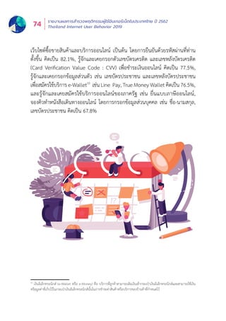 รายงานผลการสำำ�รวจพฤติิกรรมผู้้�ใช้้อิินเทอร์์เน็็ตในประเทศไทย ปีี 2562
Thailand Internet User Behavior 201974
เว็็บไซต์์ซื้้�อขายสิินค้้าและบริิการออนไลน์์ เป็็นต้้น โดยการยืืนยัันด้้วยรหััสผ่่านที่่�ท่่าน
ตั้้�งขึ้้�น คิิดเป็็น 82.1%, รู้้�จัักและเคยกรอกตััวเลขบััตรเครดิิต และเลขหลัังบััตรเครดิิต
(Card Verification Value Code : CVV) เพื่่�อชำำ�ระเงิินออนไลน์์ คิิดเป็็น 77.5%,
รู้้�จัักและเคยกรอกข้้อมููลส่่วนตััว เช่่น เลขบััตรประชาชน และเลขหลัังบััตรประชาชน
เพื่่�อสมััครใช้้บริิการ e-Wallet1
เช่นน Line  Pay, True Money Wallet คิดดเป็นน 76.5%, แ
และรู้้�จัักและเคยสมััครใช้้บริิการออนไลน์์ของภาครััฐ เช่่น ยื่่�นแบบภาษีีออนไลน์์,
จองคิิวทำำ�หนัังสืือเดิินทางออนไลน์์ โดยการกรอกข้้อมููลส่่วนบุุคคล เช่่น ชื่่�อ-นามสกุุล,
เลขบััตรประชาชน คิิดเป็็น 67.8%
10
เงิินอิิเล็็กทรอนิิกส์์ (e-Wallet หรืือ e-Money) คืือ บริิการที่่�ลููกค้้าสามารถเติิมเงิินเข้้ากระเป๋๋าเงิินอิิเล็็กทรอนิิกส์์และสามารถใช้้เงิิน
หรืือมููลค่่าที่่�เก็็บไว้้ในกระเป๋๋าเงิินอิิเล็็กทรอนิิกส์์นั้้�นในการชำำ�ระค่่าสิินค้้าหรืือบริิการของร้้านค้้าที่่�กำำ�หนดไว้้
 