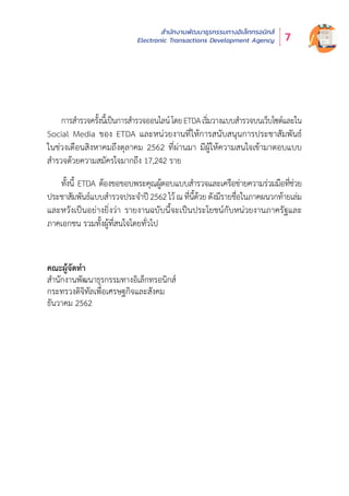 สำำ�นัักงานพััฒนาธุุรกรรมทางอิิเล็็กทรอนิิกส์์
Electronic Transactions Development Agency 7
การสำำ�รวจครั้้�งนี้้�เป็็นการสำำ�รวจออนไลน์์โดยETDAเริ่่�มวางแบบสำำ�รวจบนเว็็บไซต์์และใน
Social Media ของ ETDA และหน่่วยงานที่่�ให้้การสนัับสนุุนการประชาสััมพัันธ์์
ในช่่วงเดืือนสิิงหาคมถึึงตุุลาคม 2562 ที่่�ผ่่านมา มีีผู้้�ให้้ความสนใจเข้้ามาตอบแบบ
สำำ�รวจด้้วยความสมััครใจมากถึึง 17,242 ราย
ทั้้�งนี้้� ETDA ต้้องขอขอบพระคุุณผู้้�ตอบแบบสำำ�รวจและเครืือข่่ายความร่่วมมืือที่่�ช่่วย
ประชาสััมพัันธ์์แบบสำำ�รวจประจำำ�ปีี 2562 ไว้้ ณที่่�นี้้�ด้้วย ดัังมีีรายชื่่�อในภาคผนวกท้้ายเล่่ม
และหวัังเป็็นอย่่างยิ่่�งว่่า รายงานฉบัับนี้้�จะเป็็นประโยชน์์กัับหน่่วยงานภาครััฐและ
ภาคเอกชน รวมทั้้�งผู้้�ที่่�สนใจโดยทั่่�วไป
คณะผู้จัดทำ�
สำ�นักงานพัฒนาธุรกรรมทางอิเล็กทรอนิกส์
กระทรวงดิจิทัลเพื่อเศรษฐกิจและสังคม
ธันวาคม 2562
 