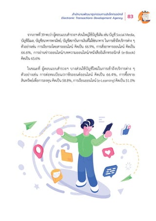 สำำ�นัักงานพััฒนาธุุรกรรมทางอิิเล็็กทรอนิิกส์์
Electronic Transactions Development Agency 83
จากภาพที่่�39พบว่่าผู้้�ตอบแบบสำำ�รวจฯส่่วนใหญ่่ใช้้บััญชีีเดิิมเช่่นบััญชีีSocialMedia,
บััญชีีอีีเมล, บััญชีีธนาคารพาณิิชย์์, บััญชีีสถาบัันการเงิินที่่�ไม่่ใช่่ธนาคาร ในการเข้้าถึึงบริิการต่่าง ๆ
ตััวอย่่างเช่่น การเรีียกรถโดยสารออนไลน์์ คิิดเป็็น 66.9%, การสั่่�งอาหารออนไลน์์ คิิดเป็็น
66.6%, การอ่่านข่่าวออนไลน์์/บทความออนไลน์์/หนัังสืืออิิเล็็กทรอนิิกส์์ (e-Book)
คิิดเป็็น 65.6%
ในขณะที่่� ผู้้�ตอบแบบสำำ�รวจฯ บางส่่วนใช้้บััญชีีใหม่่ในการเข้้าถึึงบริิการต่่าง ๆ
ตััวอย่่างเช่่น การต่่อทะเบีียน/ภาษีีรถยนต์์ออนไลน์์ คิิดเป็็น 66.4%, การซื้้�อขาย
สิินทรััพย์์เพื่่�อการลงทุุน คิิดเป็็น 58.8%, การเรีียนออนไลน์์ (e-Learning)คิิดเป็็น 51.0%
 