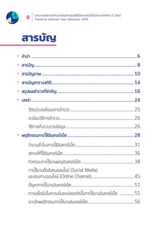 รายงานผลการสำำ�รวจพฤติิกรรมผู้้�ใช้้อิินเทอร์์เน็็ตในประเทศไทย ปีี 2562
Thailand Internet User Behavior 20198
สารบััญ
คำำนำำ	...........................................................................................................6
สารบััญ........................................................................................................8
สารบััญภาพ..............................................................................................10
สารบััญตารางสถิิติิ....................................................................................14
สรุุปผลสำำรวจที่่�สำำคััญ..............................................................................16
บทนำำ	........................................................................................................24
วััตถุุประสงค์์ของการสำำรวจ.................................................................25
ระเบีียบวิิธีีการสำำรวจ............................................................................26
วิิธีีการเก็็บรวบรวมข้้อมููล......................................................................26
พฤติิกรรมการใช้้อิินเทอร์์เน็็ต....................................................................28
จำำนวนชั่่�วโมงการใช้้อิินเทอร์์เน็็ต............................................................31
สถานที่่�ที่่�ใช้้อิินเทอร์์เน็็ต........................................................................36
กิิจกรรมการใช้้งานผ่่านอิินเทอร์์เน็็ต......................................................38
การใช้้งานสื่่�อสัังคมออนไลน์์ (Social Media)
และช่่องทางออนไลน์์ (Online Channel)...........................................45
ปััญหาการใช้้งานอิินเทอร์์เน็็ต................................................................51
ความเชื่่�อมั่่�นในความมั่่�นคงปลอดภััยในการใช้้งานอิินเทอร์์เน็็ต ...............55
เจาะลึึกพฤติิกรรมการใช้้งานอิินเทอร์์เน็็ต...............................................56
 