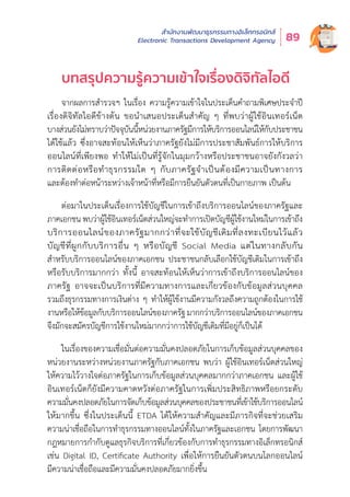 สำำ�นัักงานพััฒนาธุุรกรรมทางอิิเล็็กทรอนิิกส์์
Electronic Transactions Development Agency 89
บทสรุุปความรู้้�ความเข้้าใจเรื่่�องดิิจิิทััลไอดีี
จากผลการสำำ�รวจฯ ในเรื่่�อง ความรู้้�ความเข้้าใจในประเด็็นคำำ�ถามพิิเศษประจำำ�ปีี
เรื่่�องดิิจิิทััลไอดีีข้้างต้้น ขอนำำ�เสนอประเด็็นสำำ�คััญ ๆ ที่่�พบว่่าผู้้�ใช้้อิินเทอร์์เน็็ต
บางส่่วนยัังไม่่ทราบว่่าปััจจุุบัันนี้้�หน่่วยงานภาครััฐมีีการให้้บริิการออนไลน์์ให้้กัับประชาชน
ได้้ใช้้แล้้ว ซึ่่�งอาจสะท้้อนให้้เห็็นว่่าภาครััฐยัังไม่่มีีการประชาสััมพัันธ์์การให้้บริิการ
ออนไลน์์ที่่�เพีียงพอ ทำำ�ให้้ไม่่เป็็นที่่�รู้้�จัักในมุุมกว้้างหรืือประชาชนอาจยัังกัังวลว่่า
การติิดต่่อหรืือทำำ�ธุุรกรรมใด ๆ กัับภาครััฐจำำ�เป็็นต้้องมีีความเป็็นทางการ
และต้้องทำำ�ต่่อหน้้าระหว่่างเจ้้าหน้้าที่่�หรืือมีีการยืืนยัันตััวตนที่่�เป็็นกายภาพ เป็็นต้้น
ต่่อมาในประเด็็นเรื่่�องการใช้้บััญชีีในการเข้้าถึึงบริิการออนไลน์์ของภาครััฐและ
ภาคเอกชน พบว่่าผู้้�ใช้้อิินเทอร์์เน็็ตส่่วนใหญ่่จะทำำ�การเปิิดบััญชีีผู้้�ใช้้งานใหม่่ในการเข้้าถึึง
บริิการออนไลน์์ของภาครััฐมากกว่่าที่่�จะใช้้บััญชีีเดิิมที่่�ลงทะเบีียนไว้้แล้้ว
บััญชีีที่่�ผููกกัับบริิการอื่่�น ๆ หรืือบััญชีี Social Media แต่่ในทางกลัับกััน
สำำ�หรัับบริิการออนไลน์์ของภาคเอกชน ประชาชนกลัับเลืือกใช้้บััญชีีเดิิมในการเข้้าถึึง
หรืือรัับบริิการมากกว่่า ทั้้�งนี้้� อาจสะท้้อนให้้เห็็นว่่าการเข้้าถึึงบริิการออนไลน์์ของ
ภาครััฐ อาจจะเป็็นบริิการที่่�มีีความทางการและเกี่่�ยวข้้องกัับข้้อมููลส่่วนบุุคคล
รวมถึึงธุุรกรรมทางการเงิินต่่าง ๆ ทำำ�ให้้ผู้้�ใช้้งานมีีความกัังวลถึึงความถููกต้้องในการใช้้
งานหรืือให้้ข้้อมููลกัับบริิการออนไลน์์ของภาครััฐ มากกว่่าบริิการออนไลน์์ของภาคเอกชน
จึึงมัักจะสมััครบััญชีีการใช้้งานใหม่่มากกว่่าการใช้้บััญชีีเดิิมที่่�มีีอยู่่�ก็็เป็็นได้้
ในเรื่่�องของความเชื่่�อมั่่�นต่่อความมั่่�นคงปลอดภััยในการเก็็บข้้อมููลส่่วนบุุคคลของ
หน่่วยงานระหว่่างหน่่วยงานภาครััฐกัับภาคเอกชน พบว่่า ผู้้�ใช้้อิินเทอร์์เน็็ตส่่วนใหญ่่
ให้้ความไว้้วางใจต่่อภาครััฐในการเก็็บข้้อมููลส่่วนบุุคคลมากกว่่าภาคเอกชน และผู้้�ใช้้
อิินเทอร์์เน็็ตก็็ยัังมีีความคาดหวัังต่่อภาครััฐในการเพิ่่�มประสิิทธิิภาพหรืือยกระดัับ
ความมั่่�นคงปลอดภััยในการจััดเก็็บข้้อมููลส่่วนบุุคคลของประชาชนที่่�เข้้าใช้้บริิการออนไลน์์
ให้้มากขึ้้�น ซึ่่�งในประเด็็นนี้้� ETDA ได้้ให้้ความสำำ�คััญและมีีภารกิิจที่่�จะช่่วยเสริิม
ความน่่าเชื่่�อถืือในการทำำ�ธุุรกรรมทางออนไลน์์ทั้้�งในภาครััฐและเอกชน โดยการพััฒนา
กฎหมายการกำำ�กัับดููแลธุุรกิิจบริิการที่่�เกี่่�ยวข้้องกัับการทำำ�ธุุรกรรมทางอิิเล็็กทรอนิิกส์์
เช่่น Digital ID, Certificate Authority เพื่่�อให้้การยืืนยัันตััวตนบนโลกออนไลน์์
มีีความน่่าเชื่่�อถืือและมีีความมั่่�นคงปลอดภััยมากยิ่่�งขึ้้�น
 