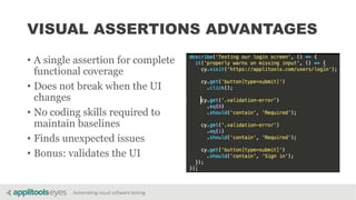 Automating visual software testing
VISUAL ASSERTIONS ADVANTAGES
• A single assertion for complete
functional coverage
• Does not break when the UI
changes
• No coding skills required to
maintain baselines
• Finds unexpected issues
• Bonus: validates the UI
 