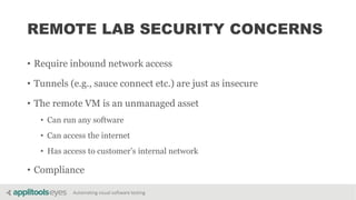 Automating visual software testing
REMOTE LAB SECURITY CONCERNS
• Require inbound network access
• Tunnels (e.g., sauce connect etc.) are just as insecure
• The remote VM is an unmanaged asset
• Can run any software
• Can access the internet
• Has access to customer’s internal network
• Compliance
 