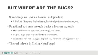 Automating visual software testing
BUT WHERE ARE THE BUGS?
• Server bugs are device / browser independent
• A broken DB query, logical error, backend performance issues, etc.
• Functional app bugs are 99% device / browser agnostic
• Modern browsers conform to the W3C standard
• Logical bugs occur in all client environments.
• Examples: not validating an input field, reversed sorting order, etc.
• The real value is in finding visual bugs!
 