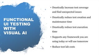 Automating visual software testing
FUNCTIONAL
UI TESTING
WITH
VISUAL AI
• Drastically increase test coverage
and find unexpected issues
• Drastically reduce test creation and
maintenance time
• Drastically reduce test execution
time
• Supports any framework you are
using today or will use tomorrow
• Reduce test lab costs
 