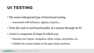 Automating visual software testing
UI TESTING
• The most widespread type of functional testing
• Automated with Selenium, Appium, Cypress, …
• Tests the end-to-end functionality of a system through its UI
• A test is a sequence of steps in which you
• Simulate user inputs: navigation, clicks, swipes, keystrokes, etc.
• Validate the system output on the page using assertions
 