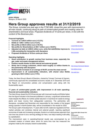 press release
Bologna, 25 March 2020
Hera Group approves results at 31/12/2019
The Group, included one year ago in the FTSE MIB, closed the year with improvement in
all main results, continuing along its path of uninterrupted growth and creating value for
shareholders and local areas. Proposed dividends at 10 cents per share, in line with the
content of the Business plan.
Financial highlights
 Turnover at 7,443.6 million euro (+12.3%)
 Ebitda at 1,085.1 million euro (+5.2%)
 Net profits at 402.0 million euro (+35.5%)
 Net profits for Shareholders at 385.7 million euro (+36.8%)
 Adjusted net debt at 2,690.8 million euro, while Net debt/Ebitda improves to
2.48x excluding the transaction with Ascopiave
 Proposed dividends at 10 Euro cents per share
Operating highlights
 Good contribution to growth coming from business areas, especially the
gas, water and waste management sectors
 Positive results thanks to both internal and external growth
 Sharp rise in energy customers, which reach roughly 3.3 million thanks to
the partnership with Ascopiave
 Sorted waste increases to an average of 64.6% across the areas served
 Improvement in all sustainability indicators, with shared value Ebitda
growing to 422.5 million euro (+13%)
Today, the Hera Group’s Board of Directors, chaired by Tomaso Tommasi di Vignano,
unanimously approved the consolidated economic results at 31 December 2019 and
the Report on remuneration policies and compensation paid, along with the
Sustainability report.
17 years of uninterrupted growth, with improvement in all main operating-
financial and sustainability indicators
The Hera Group closed the 2019 financial year with improved results and Ebitda higher
than the figure included in the forecast published in January, a significant achievement
made despite the effects of a further partial reduction in incentives for waste-to-energy
plants and lower income from safeguarded customers. The partnership with
Ascopiave, completed last December and responsible for the creation of the largest
energy operator in North-Eastern Italy, will be consolidated in the results for 2020.
The Group’s path of development, 17 years after its birth, balances regulated and free-
market activities and combines internal and external growth, reaching significant
economies of scale and increasing synergies, thanks to a multi-business approach that
over time has proven to be a winning strategy for Hera, now Italy’s leading multi-utility
by capitalisation.
The improvement seen in operating-financial results was accompanied by an
increased creation of shared value, which for some time now has measured the
progress made by the company toward sustainability.
LINK UTILI
L'area IR del sito Hera
Il Piano industriale Hera
Hera overview
MULTIMEDIA
Foto Tomaso Tommasi di Vignano
Foto Stefano Venier
Foto sede Hera
CONTATTI
Direttore Relazioni Esterne
Hera S.p.A.
Giuseppe Gagliano
051.287595
giuseppe.gagliano@gruppohera.it
Responsabile Ufficio Stampa Hera
S.p.A.
Cecilia Bondioli
051.287138 – 320.4790622
cecilia.bondioli@gruppohera.it
www.gruppohera.it
 