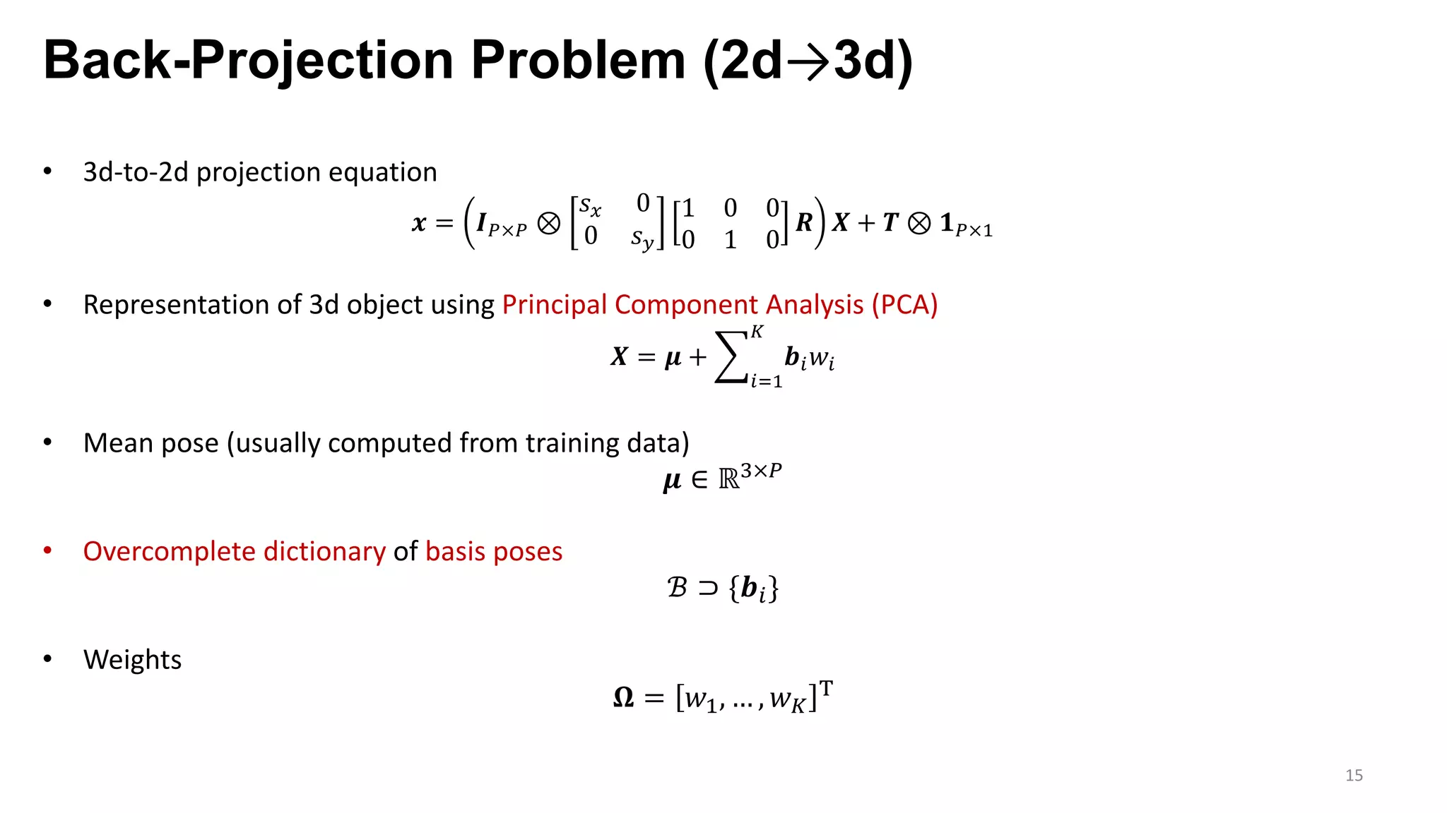 Back-Projection Problem (2d→3d)
15
• 3d-to-2d projection equation
𝒙 = 𝑰j×j ⊗
𝑠F 0
0 𝑠G
1 0 0
0 1 0
𝑹 𝑿 + 𝑻 ⊗ 𝟏j×9
• Representation of 3d object using Principal Component Analysis (PCA)
𝑿 = 𝝁 + o
pq9
r
𝒃p 𝑤p
• Mean pose (usually computed from training data)
𝝁 ∈ ℝ;×j
• Overcomplete dictionary of basis poses
ℬ ⊃ {𝒃p}
• Weights
𝛀 = 𝑤9, … , 𝑤r
h
 