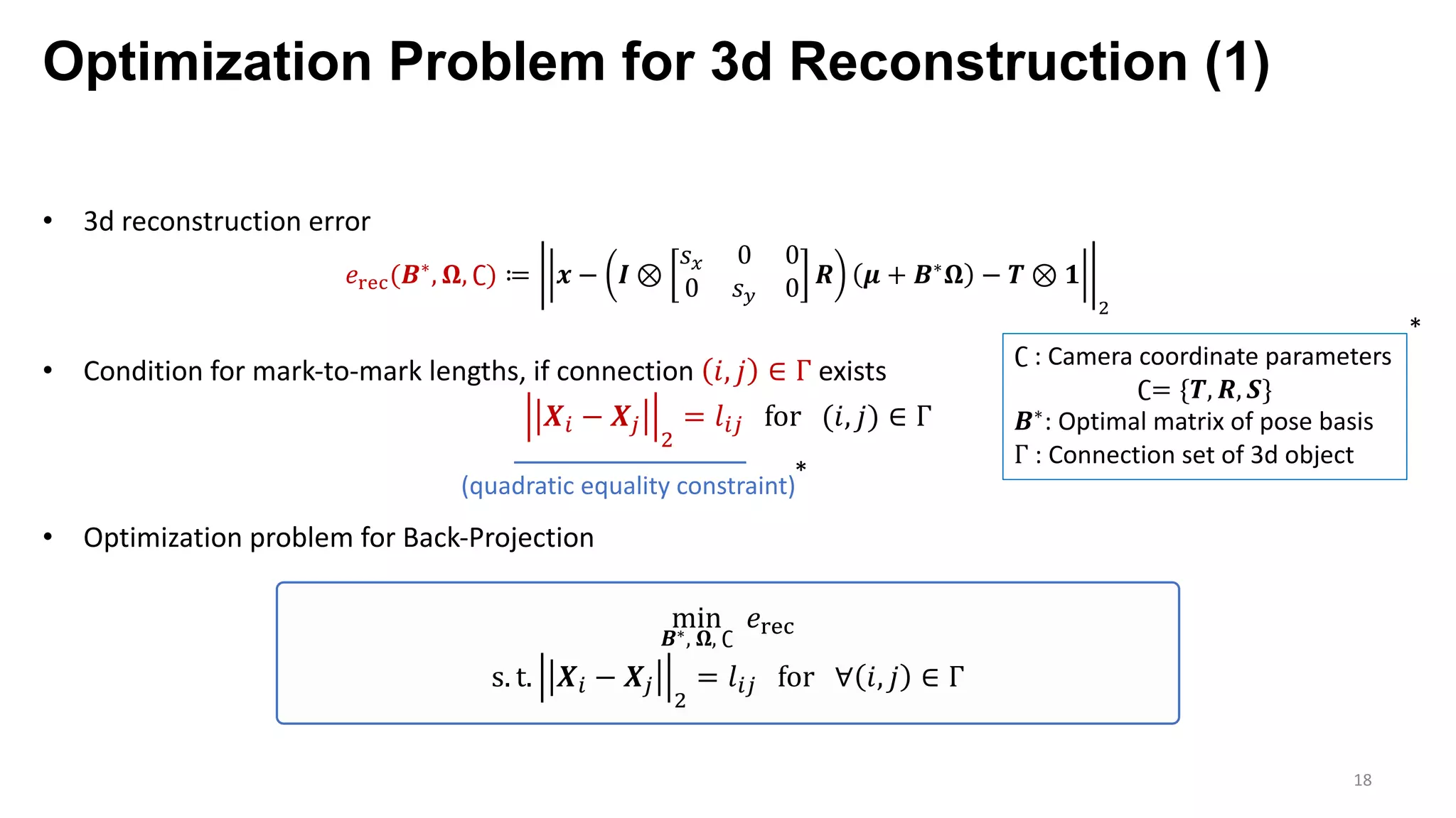 Optimization Problem for 3d Reconstruction (1)
18
• 3d reconstruction error
𝑒‰Š‹(𝑩∗, 𝛀, ∁) ≔ 𝒙 − 𝑰 ⊗
𝑠F 0 0
0 𝑠G 0 𝑹 𝝁 + 𝑩∗ 𝛀 − 𝑻 ⊗ 𝟏
7
• Condition for mark-to-mark lengths, if connection 𝑖, 𝑗 ∈ Γ exists
𝑿p − 𝑿’
7
= 𝑙p’ for (𝑖, 𝑗) ∈ Γ
• Optimization problem for Back-Projection
∁ : Camera coordinate parameters
∁= {𝑻, 𝑹, 𝑺}
𝑩∗: Optimal matrix of pose basis
Γ : Connection set of 3d object
*
min
𝑩∗, 𝛀, ∁
𝑒‰Š‹
s. t. 𝑿p − 𝑿’
7
= 𝑙p’ for ∀ 𝑖, 𝑗 ∈ Γ
*
(quadratic equality constraint)
 