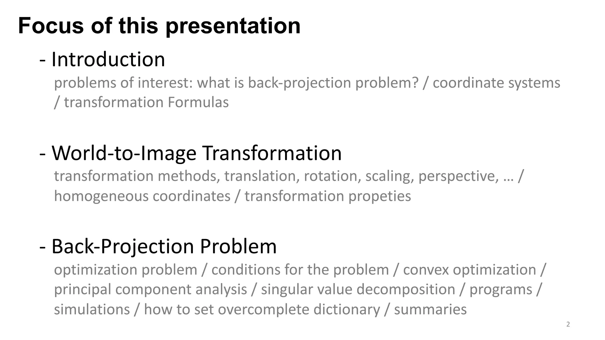 Focus of this presentation
- Introduction
problems of interest: what is back-projection problem? / coordinate systems
/ transformation Formulas
- World-to-Image Transformation
transformation methods, translation, rotation, scaling, perspective, … /
homogeneous coordinates / transformation propeties
- Back-Projection Problem
optimization problem / conditions for the problem / convex optimization /
principal component analysis / singular value decomposition / programs /
simulations / how to set overcomplete dictionary / summaries
2
 