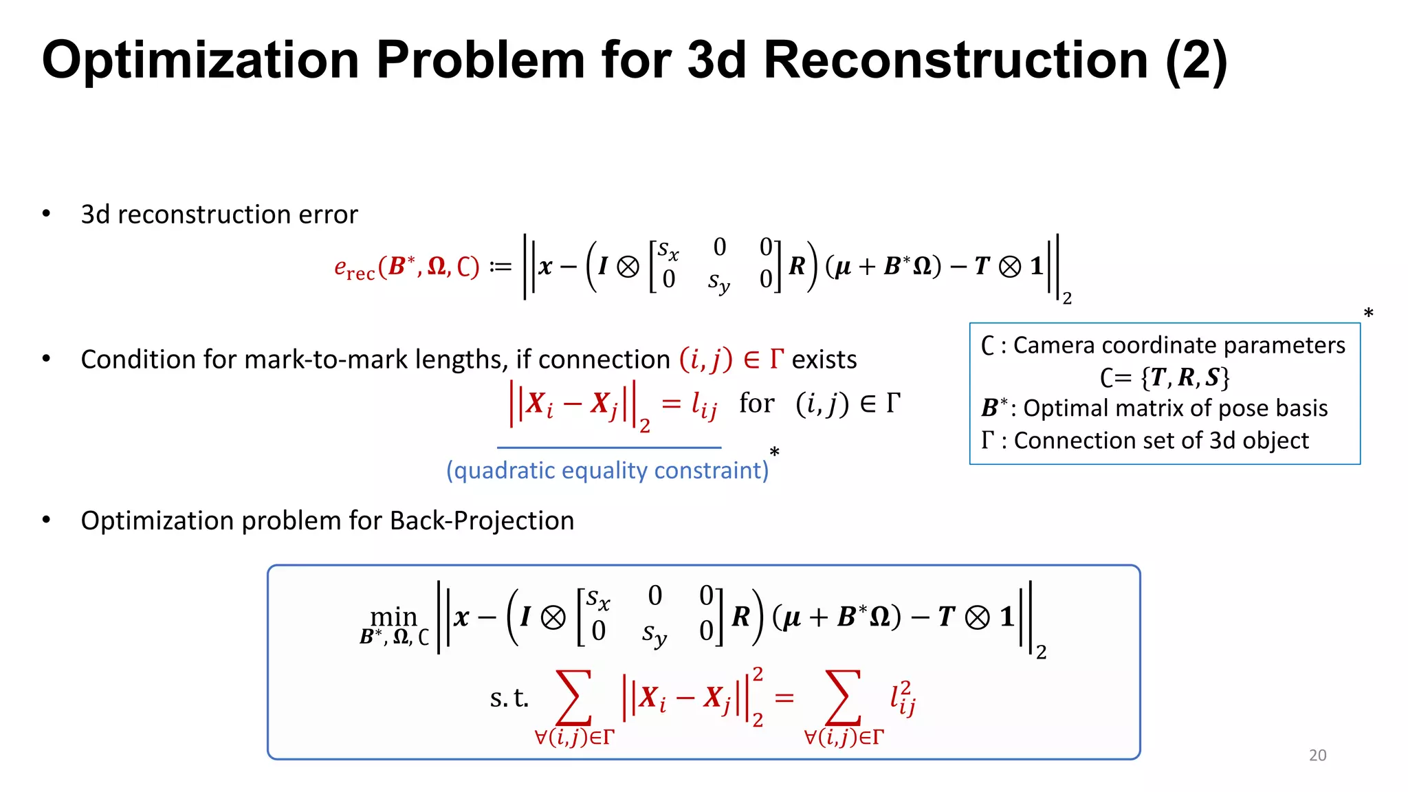 Optimization Problem for 3d Reconstruction (2)
20
• 3d reconstruction error
𝑒‰Š‹(𝑩∗, 𝛀, ∁) ≔ 𝒙 − 𝑰 ⊗
𝑠F 0 0
0 𝑠G 0 𝑹 𝝁 + 𝑩∗ 𝛀 − 𝑻 ⊗ 𝟏
7
• Condition for mark-to-mark lengths, if connection 𝑖, 𝑗 ∈ Γ exists
𝑿p − 𝑿’
7
= 𝑙p’ for (𝑖, 𝑗) ∈ Γ
• Optimization problem for Back-Projection
∁ : Camera coordinate parameters
∁= {𝑻, 𝑹, 𝑺}
𝑩∗: Optimal matrix of pose basis
Γ : Connection set of 3d object
*
min
𝑩∗, 𝛀, ∁
𝒙 − 𝑰 ⊗
𝑠F 0 0
0 𝑠G 0 𝑹 𝝁 + 𝑩∗ 𝛀 − 𝑻 ⊗ 𝟏
7
s. t. o
∀ p,’ ∈—
𝑿p − 𝑿’
7
7
= o
∀ p,’ ∈—
𝑙p’
7
*
(quadratic equality constraint)
 