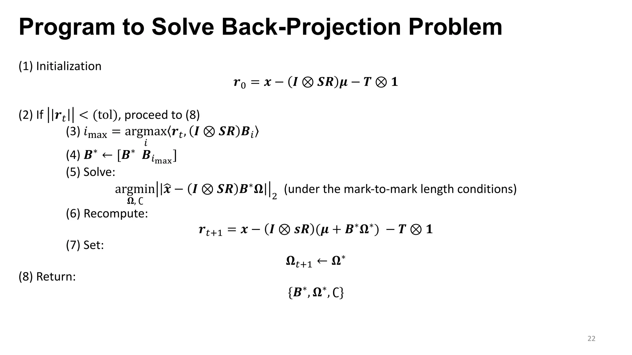Program to Solve Back-Projection Problem
22
(1) Initialization
𝒓L = 𝒙 − 𝑰 ⊗ 𝑺𝑹 𝝁 − 𝑻 ⊗ 𝟏
(2) If 𝒓 < (tol), proceed to (8)
(3) 𝑖¢£¤ = argmax
p
𝒓 , 𝑰 ⊗ 𝑺𝑹 𝑩p
(4) 𝑩∗ ← [𝑩∗ 𝑩p§¨©
]
(5) Solve:
argmin
𝛀, ∁
˜𝒙 − 𝑰 ⊗ 𝑺𝑹 𝑩∗ 𝛀 7
(under the mark-to-mark length conditions)
(6) Recompute:
𝒓 «9 = 𝒙 − 𝑰 ⊗ 𝒔𝑹 (𝝁 + 𝑩∗ 𝛀∗) − 𝑻 ⊗ 𝟏
(7) Set:
𝛀 «9 ← 𝛀∗
(8) Return:
{𝑩∗, 𝛀∗, ∁}
 