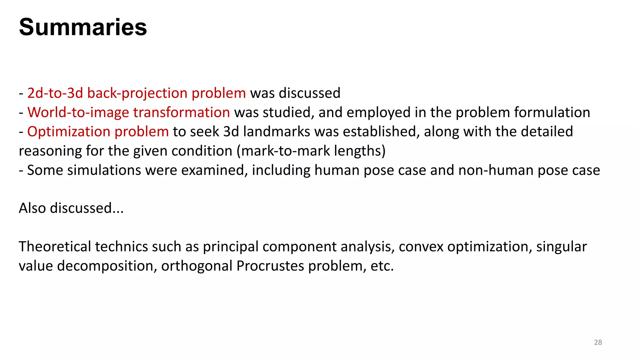 Summaries
28
- 2d-to-3d back-projection problem was discussed
- World-to-image transformation was studied, and employed in the problem formulation
- Optimization problem to seek 3d landmarks was established, along with the detailed
reasoning for the given condition (mark-to-mark lengths)
- Some simulations were examined, including human pose case and non-human pose case
Also discussed...
Theoretical technics such as principal component analysis, convex optimization, singular
value decomposition, orthogonal Procrustes problem, etc.
 