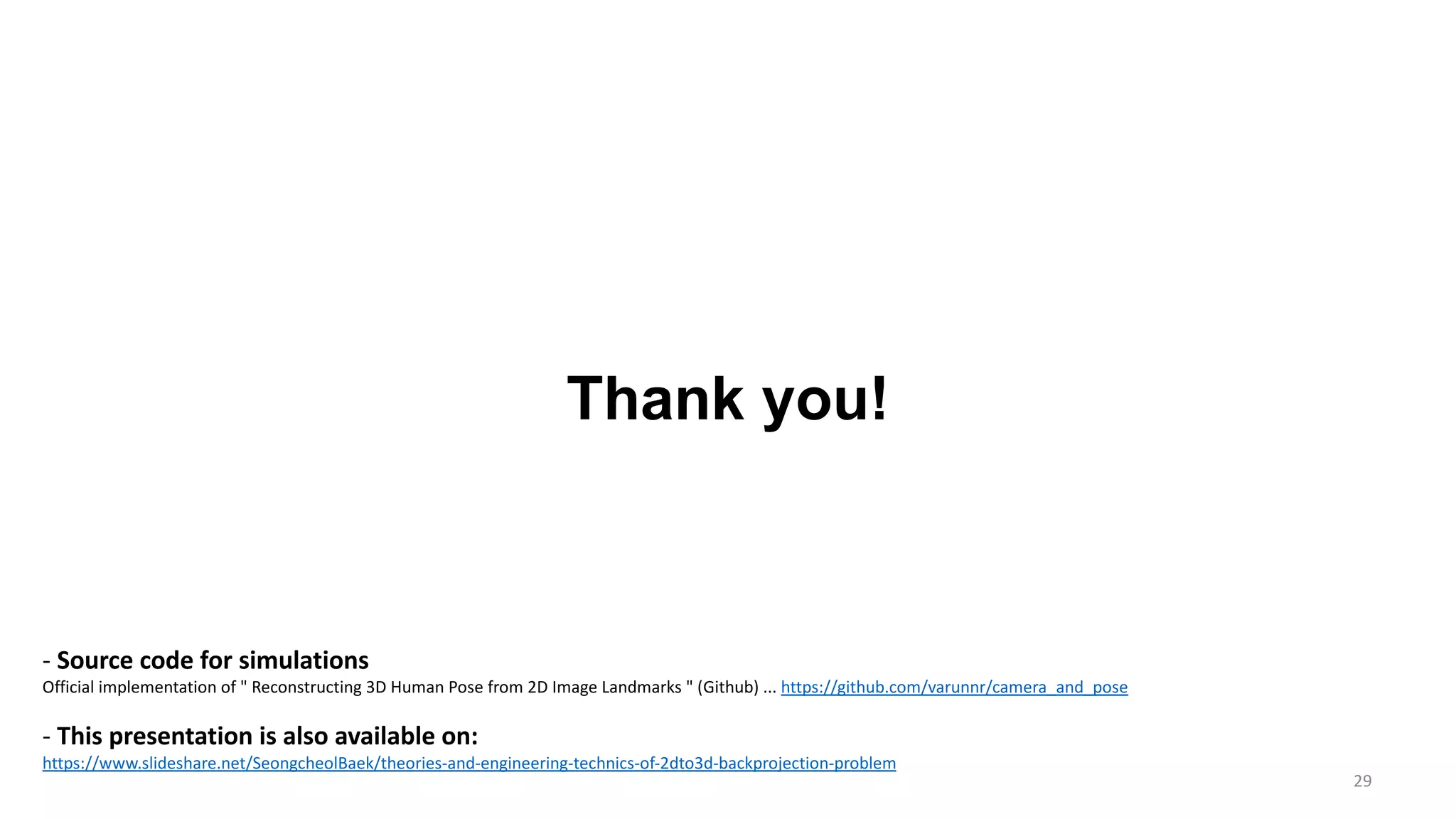 29
Thank you!
- Source code for simulations
Official implementation of " Reconstructing 3D Human Pose from 2D Image Landmarks " (Github) ... https://github.com/varunnr/camera_and_pose
- This presentation is also available on:
https://www.slideshare.net/SeongcheolBaek/theories-and-engineering-technics-of-2dto3d-backprojection-problem
 