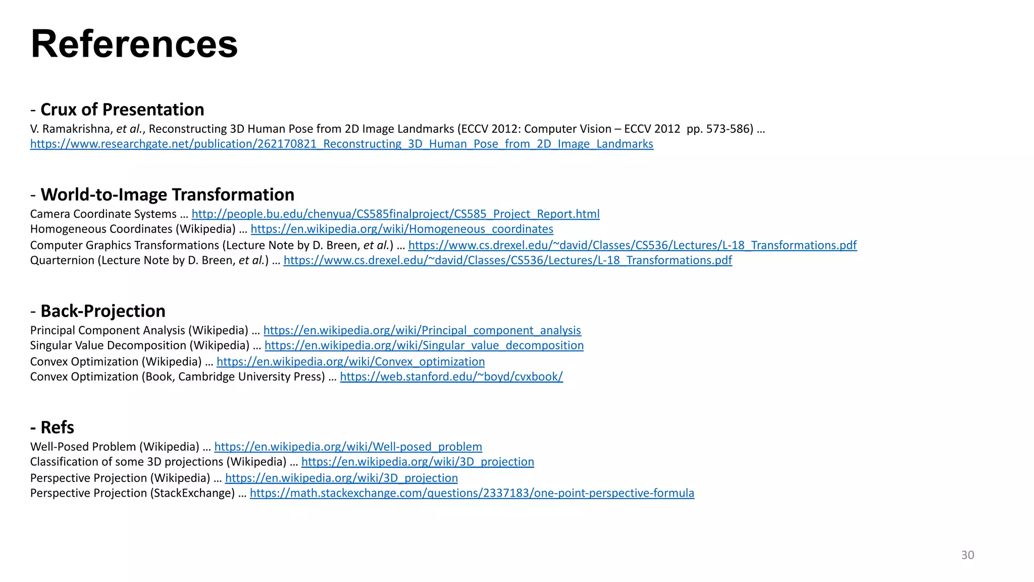 References
30
- Crux of Presentation
V. Ramakrishna, et al., Reconstructing 3D Human Pose from 2D Image Landmarks (ECCV 2012: Computer Vision – ECCV 2012 pp. 573-586) …
https://www.researchgate.net/publication/262170821_Reconstructing_3D_Human_Pose_from_2D_Image_Landmarks
- World-to-Image Transformation
Camera Coordinate Systems … http://people.bu.edu/chenyua/CS585finalproject/CS585_Project_Report.html
Homogeneous Coordinates (Wikipedia) … https://en.wikipedia.org/wiki/Homogeneous_coordinates
Computer Graphics Transformations (Lecture Note by D. Breen, et al.) … https://www.cs.drexel.edu/~david/Classes/CS536/Lectures/L-18_Transformations.pdf
Quarternion (Lecture Note by D. Breen, et al.) … https://www.cs.drexel.edu/~david/Classes/CS536/Lectures/L-18_Transformations.pdf
- Back-Projection
Principal Component Analysis (Wikipedia) … https://en.wikipedia.org/wiki/Principal_component_analysis
Singular Value Decomposition (Wikipedia) … https://en.wikipedia.org/wiki/Singular_value_decomposition
Convex Optimization (Wikipedia) … https://en.wikipedia.org/wiki/Convex_optimization
Convex Optimization (Book, Cambridge University Press) … https://web.stanford.edu/~boyd/cvxbook/
- Refs
Well-Posed Problem (Wikipedia) … https://en.wikipedia.org/wiki/Well-posed_problem
Classification of some 3D projections (Wikipedia) … https://en.wikipedia.org/wiki/3D_projection
Perspective Projection (Wikipedia) … https://en.wikipedia.org/wiki/3D_projection
Perspective Projection (StackExchange) … https://math.stackexchange.com/questions/2337183/one-point-perspective-formula
 