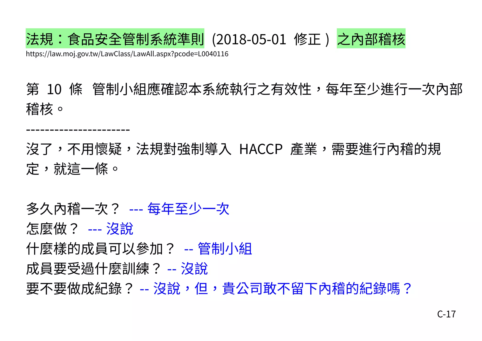 C-17
法規：食品安全管制系統準則 (2018-05-01 修正 ) 之內部稽核
https://law.moj.gov.tw/LawClass/LawAll.aspx?pcode=L0040116
第 10 條 管制小組應確認本系統執行之有效性，每年至少進行一次內部
稽核。
----------------------
沒了，不用懷疑，法規對強制導入 HACCP 產業，需要進行內稽的規
定，就這一條。
多久內稽一次？ --- 每年至少一次
怎麼做？ --- 沒說
什麼樣的成員可以參加？ -- 管制小組
成員要受過什麼訓練？ -- 沒說
要不要做成紀錄？ -- 沒說，但，貴公司敢不留下內稽的紀錄嗎？
 