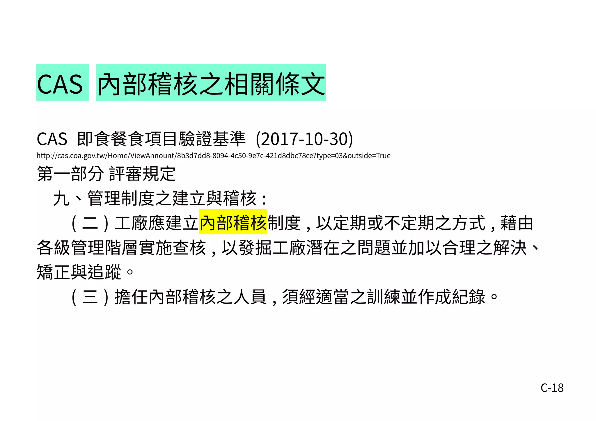 C-18
CAS 內部稽核之相關條文
CAS 即食餐食項目驗證基準 (2017-10-30)
http://cas.coa.gov.tw/Home/ViewAnnount/8b3d7dd8-8094-4c50-9e7c-421d8dbc78ce?type=03&outside=True
第一部分 評審規定
九、管理制度之建立與稽核 :
( 二 ) 工廠應建立內部稽核制度 , 以定期或不定期之方式 , 藉由
各級管理階層實施查核 , 以發掘工廠潛在之問題並加以合理之解決、
矯正與追蹤。
( 三 ) 擔任內部稽核之人員 , 須經適當之訓練並作成紀錄。
 